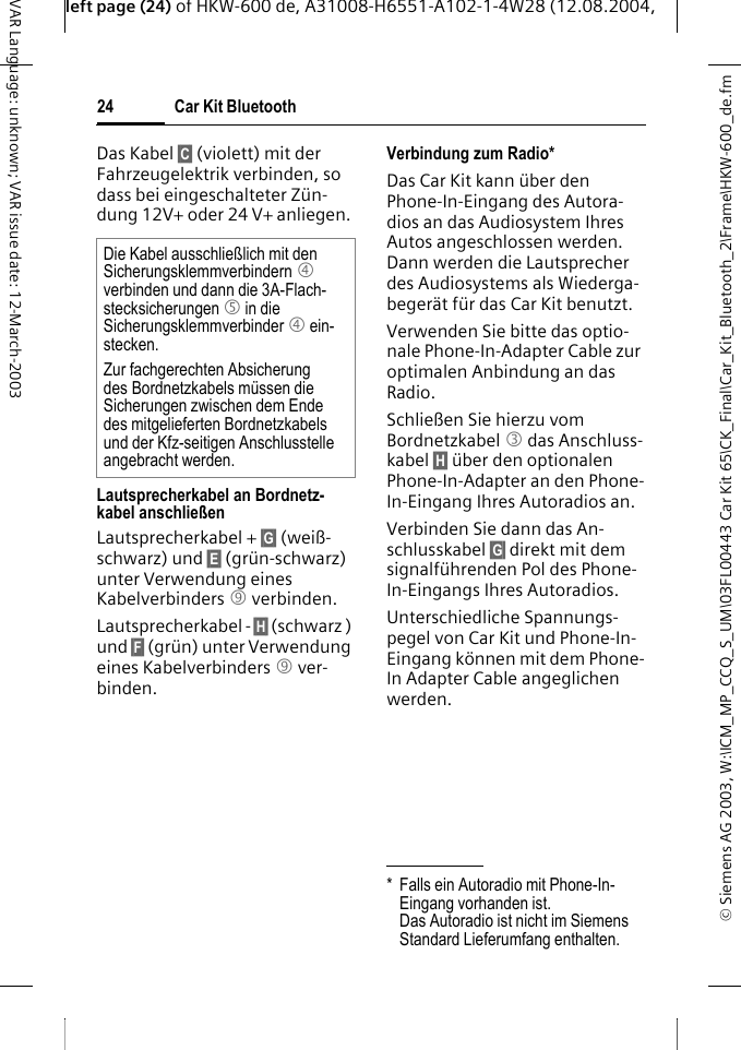 &copy; Siemens AG 2003, W:\ICM_MP_CCQ_S_UM\03FL00443 Car Kit 65\CK_Final\Car_Kit_Bluetooth_2\Frame\HKW-600_de.fmleft page (24) of HKW-600 de, A31008-H6551-A102-1-4W28 (12.08.2004, Car Kit Bluetooth24VAR Language: unknown; VAR issue date: 12-March-2003Das Kabel &sect;C&sect; (violett) mit der Fahrzeugelektrik verbinden, so dass bei eingeschalteter Z&uuml;n-dung 12V+ oder 24 V+ anliegen. Lautsprecherkabel an Bordnetz-kabel anschlie&szlig;enLautsprecherkabel + &sect;G&sect; (wei&szlig;-schwarz) und &sect;E&sect; (gr&uuml;n-schwarz) unter Verwendung eines Kabelverbinders 9 verbinden. Lautsprecherkabel - &sect;H&sect; (schwarz ) und &sect;F&sect; (gr&uuml;n) unter Verwendung eines Kabelverbinders 9 ver-binden. Verbindung zum Radio*Das Car Kit kann &uuml;ber den Phone-In-Eingang des Autora-dios an das Audiosystem Ihres Autos angeschlossen werden. Dann werden die Lautsprecher des Audiosystems als Wiederga-beger&auml;t f&uuml;r das Car Kit benutzt. Verwenden Sie bitte das optio-nale Phone-In-Adapter Cable zur optimalen Anbindung an das Radio.Schlie&szlig;en Sie hierzu vom Bordnetzkabel 3 das Anschluss-kabel &sect;H&sect; &uuml;ber den optionalen Phone-In-Adapter an den Phone-In-Eingang Ihres Autoradios an. Verbinden Sie dann das An-schlusskabel &sect;G&sect; direkt mit dem signalf&uuml;hrenden Pol des Phone-In-Eingangs Ihres Autoradios. Unterschiedliche Spannungs-pegel von Car Kit und Phone-In-Eingang k&ouml;nnen mit dem Phone-In Adapter Cable angeglichen werden.Die Kabel ausschlie&szlig;lich mit den Sicherungsklemmverbindern 4 verbinden und dann die 3A-Flach-stecksicherungen 5 in die Sicherungsklemmverbinder 4 ein-stecken.Zur fachgerechten Absicherung des Bordnetzkabels m&uuml;ssen die Sicherungen zwischen dem Ende des mitgelieferten Bordnetzkabels und der Kfz-seitigen Anschlusstelle angebracht werden.* Falls ein Autoradio mit Phone-In-Eingang vorhanden ist. Das Autoradio ist nicht im Siemens Standard Lieferumfang enthalten.