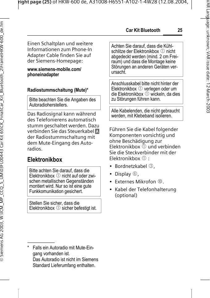 right page (25) of HKW-600 de, A31008-H6551-A102-1-4W28 (12.08.2004, &copy; Siemens AG 2003, W:\ICM_MP_CCQ_S_UM\03FL00443 Car Kit 65\CK_Final\Car_Kit_Bluetooth_2\Frame\HKW-600_de.fm25Car Kit BluetoothVAR Language: unknown; VAR issue date:12-March-2003Einen Schaltplan und weitere Informationen zum Phone-In Adapter Cable finden Sie auf der Siemens-Homepage: www.siemens-mobile.com/phoneinadapter Radiostummschaltung (Mute)*Das Radiosignal kann w&auml;hrend des Telefonierens automatisch stumm geschaltet werden. Dazu verbinden Sie das Steuerkabel &sect;A&sect; der Radiostummschaltung mit dem Mute-Eingang des Auto-radios.ElektronikboxF&uuml;hren Sie die Kabel folgender Komponenten vorsichtig und ohne Besch&auml;digung zur Elektronikbox 1 und verbinden Sie die Steckverbinder mit der Elektronikbox 1 :&bull; Bordnetzkabel 3, &bull; Display 6, &bull; Externes Mikrofon :. &bull; Kabel der Telefonhalterung (optional)* Falls ein Autoradio mit Mute-Ein-gang vorhanden ist. Das Autoradio ist nicht im Siemens Standard Lieferumfang enthalten.Bitte beachten Sie die Angaben des Autoradioherstellers.Bitte achten Sie darauf, dass die Elektronikbox 1 nicht auf oder zwi-schen metallischen Gegenst&auml;nden montiert wird. Nur so ist eine gute Funkkomunikation gesichert.Stellen Sie sicher, dass die Elektronikbox 1 sicher befestigt ist.Achten Sie darauf, dass die K&uuml;hl-schlitze der Elektronikbox 1 nicht abgedeckt werden (mind. 2 cm Frei-raum) und dass die Montage keine St&ouml;rungen an anderen Ger&auml;ten ver-ursacht. Anschlusskabel bitte nicht hinter der Elektronikbox 1 verlegen oder um die Elektronikbox 1 wickeln, da dies zu St&ouml;rungen f&uuml;hren kann.Alle Kabelenden, die nicht gebraucht werden, mit Klebeband isolieren.