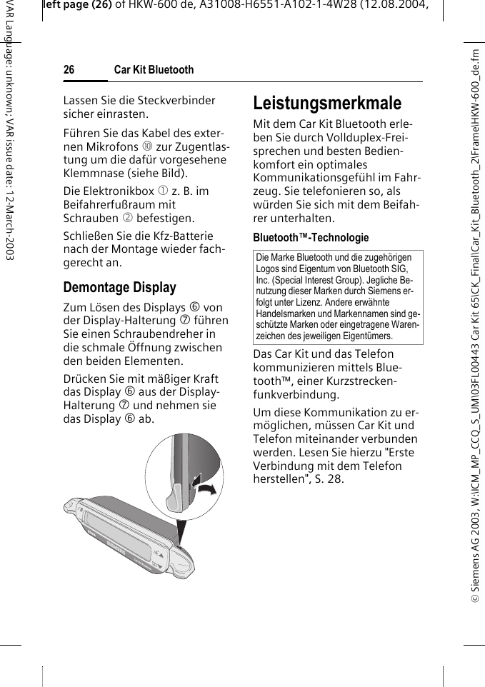 &copy; Siemens AG 2003, W:\ICM_MP_CCQ_S_UM\03FL00443 Car Kit 65\CK_Final\Car_Kit_Bluetooth_2\Frame\HKW-600_de.fmleft page (26) of HKW-600 de, A31008-H6551-A102-1-4W28 (12.08.2004, Car Kit Bluetooth26VAR Language: unknown; VAR issue date: 12-March-2003Lassen Sie die Steckverbinder sicher einrasten.F&uuml;hren Sie das Kabel des exter-nen Mikrofons : zur Zugentlas-tung um die daf&uuml;r vorgesehene Klemmnase (siehe Bild).Die Elektronikbox 1 z. B. im Beifahrerfu&szlig;raum mit Schrauben 2 befestigen. Schlie&szlig;en Sie die Kfz-Batterie nach der Montage wieder fach-gerecht an.Demontage DisplayZum L&ouml;sen des Displays 6 von der Display-Halterung 7 f&uuml;hren Sie einen Schraubendreher in die schmale &Ouml;ffnung zwischen den beiden Elementen. Dr&uuml;cken Sie mit m&auml;&szlig;iger Kraft das Display 6 aus der Display-Halterung 7 und nehmen sie das Display 6 ab. LeistungsmerkmaleMit dem Car Kit Bluetooth erle-ben Sie durch Vollduplex-Frei-sprechen und besten Bedien-komfort ein optimales Kommunikationsgef&uuml;hl im Fahr-zeug. Sie telefonieren so, als w&uuml;rden Sie sich mit dem Beifah-rer unterhalten.Bluetooth&trade;-TechnologieDas Car Kit und das Telefon kommunizieren mittels Blue-tooth&trade;, einer Kurzstrecken-funkverbindung. Um diese Kommunikation zu er-m&ouml;glichen, m&uuml;ssen Car Kit und Telefon miteinander verbunden werden. Lesen Sie hierzu "Erste Verbindung mit dem Telefon herstellen", S. 28.Die Marke Bluetooth und die zugeh&ouml;rigen Logos sind Eigentum von Bluetooth SIG, Inc. (Special Interest Group). Jegliche Be-nutzung dieser Marken durch Siemens er-folgt unter Lizenz. Andere erw&auml;hnte Handelsmarken und Markennamen sind ge-sch&uuml;tzte Marken oder eingetragene Waren-zeichen des jeweiligen Eigent&uuml;mers.