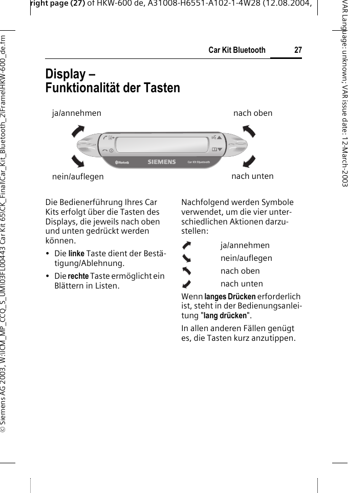 right page (27) of HKW-600 de, A31008-H6551-A102-1-4W28 (12.08.2004, &copy; Siemens AG 2003, W:\ICM_MP_CCQ_S_UM\03FL00443 Car Kit 65\CK_Final\Car_Kit_Bluetooth_2\Frame\HKW-600_de.fm27Car Kit BluetoothVAR Language: unknown; VAR issue date:12-March-2003Display &ndash; Funktionalit&auml;t der TastenDie Bedienerf&uuml;hrung Ihres Car Kits erfolgt &uuml;ber die Tasten des Displays, die jeweils nach oben und unten gedr&uuml;ckt werden k&ouml;nnen.&bull;Die linke Taste dient der Best&auml;-tigung/Ablehnung.&bull;Die rechte Taste erm&ouml;glicht ein Bl&auml;ttern in Listen.Nachfolgend werden Symbole verwendet, um die vier unter-schiedlichen Aktionen darzu-stellen:ja/annehmennein/auflegennach obennach untenWenn langes Dr&uuml;cken erforderlich ist, steht in der Bedienungsanlei-tung "lang dr&uuml;cken". In allen anderen F&auml;llen gen&uuml;gt es, die Tasten kurz anzutippen. ja/annehmennein/auflegennach obennach unten