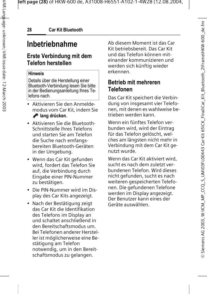 &copy; Siemens AG 2003, W:\ICM_MP_CCQ_S_UM\03FL00443 Car Kit 65\CK_Final\Car_Kit_Bluetooth_2\Frame\HKW-600_de.fmleft page (28) of HKW-600 de, A31008-H6551-A102-1-4W28 (12.08.2004, Car Kit Bluetooth28VAR Language: unknown; VAR issue date: 12-March-2003InbetriebnahmeErste Verbindung mit dem Telefon herstellen&bull; Aktivieren Sie den Anmelde-modus vom Car Kit, indem Sie  lang dr&uuml;cken. &bull; Aktivieren Sie die Bluetooth-Schnittstelle Ihres Telefons und starten Sie am Telefon die Suche nach emfangs-bereiten Bluetooth-Ger&auml;ten in der Umgebung.&bull; Wenn das Car Kit gefunden wird, fordert das Telefon Sie auf, die Verbindung durch Eingabe einer PIN-Nummer zu best&auml;tigen. &bull; Die PIN-Nummer wird im Dis-play des Car Kits angezeigt.&bull; Nach der Best&auml;tigung zeigt das Car Kit die Identifikation des Telefons im Display an und schaltet anschlie&szlig;end in den Bereitschaftsmodus um. Bei Telefonen anderer Herstel-ler ist m&ouml;glicherweise eine Be-st&auml;tigung am Telefon notwendig, um in den Bereit-schaftsmodus zu gelangen.Ab diesem Moment ist das Car Kit betriebsbereit. Das Car Kit und das Telefon k&ouml;nnen mit-einander kommunizieren und werden sich k&uuml;nftig wieder erkennen. Betrieb mit mehreren TelefonenDas Car Kit speichert die Verbin-dung von insgesamt vier Telefo-nen, mit denen es wahlweise be-trieben werden kann. Wenn ein f&uuml;nftes Telefon ver-bunden wird, wird der Eintrag f&uuml;r das Telefon gel&ouml;scht, wel-ches am l&auml;ngsten nicht mehr in Verbindung mit dem Car Kit ge-nutzt wurde.Wenn das Car Kit aktiviert wird, sucht es nach dem zuletzt ver-bundenen Telefon. Wird dieses nicht gefunden, sucht es nach weiteren gespeicherten Telefo-nen. Die gefundenen Telefone werden im Display angezeigt. Der Benutzer kann eines der Ger&auml;te ausw&auml;hlen. HinweisDetails &uuml;ber die Herstellung einer Bluetooth-Verbindung lesen Sie bitte in der Bedienungsanleitung Ihres Te-lefons nach.
