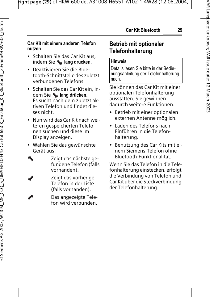 right page (29) of HKW-600 de, A31008-H6551-A102-1-4W28 (12.08.2004, &copy; Siemens AG 2003, W:\ICM_MP_CCQ_S_UM\03FL00443 Car Kit 65\CK_Final\Car_Kit_Bluetooth_2\Frame\HKW-600_de.fm29Car Kit BluetoothVAR Language: unknown; VAR issue date:12-March-2003Car Kit mit einem anderen Telefon nutzen &bull; Schalten Sie das Car Kit aus, indem Sie   lang dr&uuml;cken. &bull; Deaktivieren Sie die Blue-tooth-Schnittstelle des zuletzt verbundenen Telefons.&bull; Schalten Sie das Car Kit ein, in-dem Sie   lang dr&uuml;cken. Es sucht nach dem zuletzt ak-tiven Telefon und findet die-ses nicht.&bull; Nun wird das Car Kit nach wei-teren gespeicherten Telefo-nen suchen und diese im Display anzeigen.&bull;W&auml;hlen Sie das gew&uuml;nschte Ger&auml;t aus:Zeigt das n&auml;chste ge-fundene Telefon (falls vorhanden).Zeigt das vorherige Telefon in der Liste (falls vorhanden).Das angezeigte Tele-fon wird verbunden.Betrieb mit optionaler TelefonhalterungSie k&ouml;nnen das Car Kit mit einer optionalen Telefonhalterung ausstatten. Sie gewinnen dadurch weitere Funktionen:&bull; Betrieb mit einer optionalen externen Antenne m&ouml;glich.&bull; Laden des Telefons nach Einf&uuml;hren in die Telefon-halterung.&bull; Benutzung des Car Kits mit ei-nem Siemens-Telefon ohne Bluetooth-Funktionalit&auml;t.Wenn Sie das Telefon in die Tele-fonhalterung einstecken, erfolgt die Verbindung von Telefon und Car Kit &uuml;ber die Steckverbindung der Telefonhalterung. HinweisDetails lesen Sie bitte in der Bedie-nungsanleitung der Telefonhalterung nach.