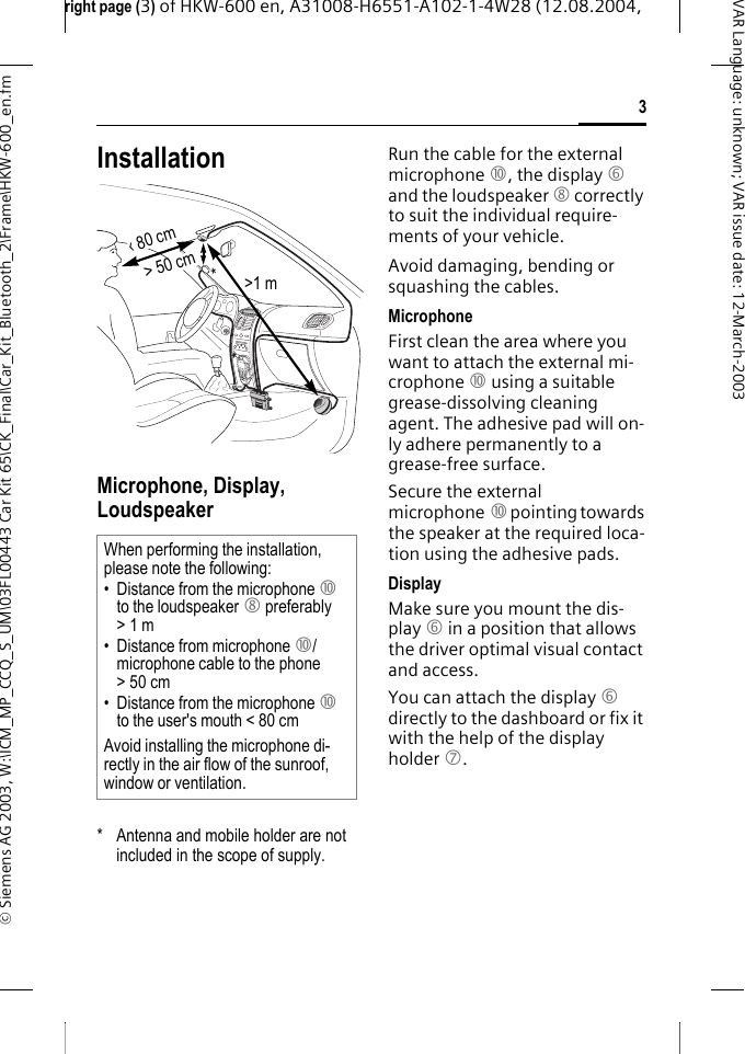 right page (3) of HKW-600 en, A31008-H6551-A102-1-4W28 (12.08.2004, &copy; Siemens AG 2003, W:\ICM_MP_CCQ_S_UM\03FL00443 Car Kit 65\CK_Final\Car_Kit_Bluetooth_2\Frame\HKW-600_en.fm3VAR Language: unknown; VAR issue date:12-March-2003InstallationMicrophone, Display, Loudspeaker* Antenna and mobile holder are not included in the scope of supply.Run the cable for the external microphone :, the display 6 and the loudspeaker 8 correctly to suit the individual require-ments of your vehicle.Avoid damaging, bending or squashing the cables.MicrophoneFirst clean the area where you want to attach the external mi-crophone : using a suitable grease-dissolving cleaning agent. The adhesive pad will on-ly adhere permanently to a grease-free surface.Secure the external microphone : pointing towards the speaker at the required loca-tion using the adhesive pads.DisplayMake sure you mount the dis-play 6 in a position that allows the driver optimal visual contact and access.You can attach the display 6 directly to the dashboard or fix it with the help of the display holder 7.When performing the installation, please note the following:&bull; Distance from the microphone : to the loudspeaker 8 preferably >1 m&bull; Distance from microphone :/microphone cable to the phone >50cm&bull; Distance from the microphone : to the user's mouth < 80 cmAvoid installing the microphone di-rectly in the air flow of the sunroof, window or ventilation.> 50 cm&lsaquo; 80 cm>1 m**