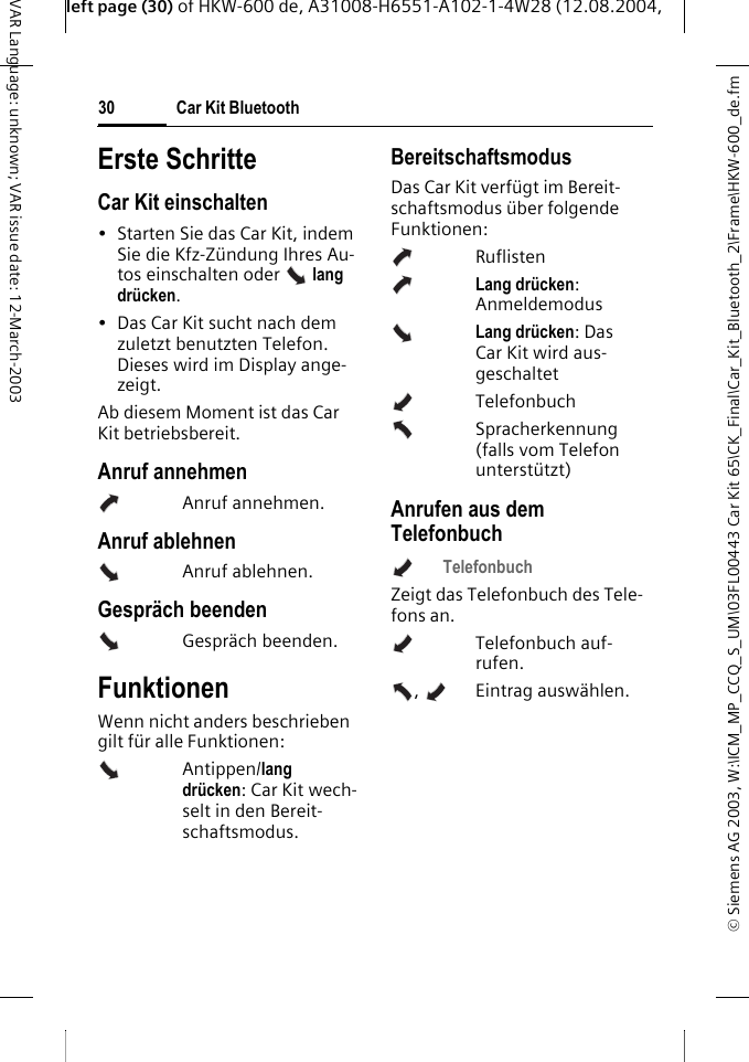 &copy; Siemens AG 2003, W:\ICM_MP_CCQ_S_UM\03FL00443 Car Kit 65\CK_Final\Car_Kit_Bluetooth_2\Frame\HKW-600_de.fmleft page (30) of HKW-600 de, A31008-H6551-A102-1-4W28 (12.08.2004, Car Kit Bluetooth30VAR Language: unknown; VAR issue date: 12-March-2003Erste SchritteCar Kit einschalten&bull; Starten Sie das Car Kit, indem Sie die Kfz-Z&uuml;ndung Ihres Au-tos einschalten oder   lang dr&uuml;cken. &bull; Das Car Kit sucht nach dem zuletzt benutzten Telefon. Dieses wird im Display ange-zeigt. Ab diesem Moment ist das Car Kit betriebsbereit. Anruf annehmenAnruf annehmen.Anruf ablehnenAnruf ablehnen.Gespr&auml;ch beendenGespr&auml;ch beenden.FunktionenWenn nicht anders beschrieben gilt f&uuml;r alle Funktionen: Antippen/lang dr&uuml;cken: Car Kit wech-selt in den Bereit-schaftsmodus.BereitschaftsmodusDas Car Kit verf&uuml;gt im Bereit-schaftsmodus &uuml;ber folgende Funktionen:RuflistenLang dr&uuml;cken: AnmeldemodusLang dr&uuml;cken: Das Car Kit wird aus-geschaltetTelefonbuch Spracherkennung (falls vom Telefon unterst&uuml;tzt)Anrufen aus dem TelefonbuchTelefonbuch Zeigt das Telefonbuch des Tele-fons an.Telefonbuch auf-rufen.,  Eintrag ausw&auml;hlen. 