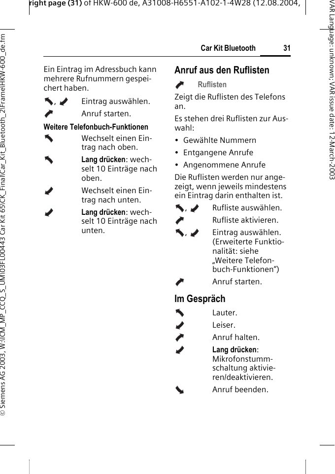 right page (31) of HKW-600 de, A31008-H6551-A102-1-4W28 (12.08.2004, &copy; Siemens AG 2003, W:\ICM_MP_CCQ_S_UM\03FL00443 Car Kit 65\CK_Final\Car_Kit_Bluetooth_2\Frame\HKW-600_de.fm31Car Kit BluetoothVAR Language: unknown; VAR issue date:12-March-2003Ein Eintrag im Adressbuch kann mehrere Rufnummern gespei-chert haben. ,  Eintrag ausw&auml;hlen. Anruf starten. Weitere Telefonbuch-FunktionenWechselt einen Ein-trag nach oben.Lang dr&uuml;cken: wech-selt 10 Eintr&auml;ge nach oben.Wechselt einen Ein-trag nach unten.Lang dr&uuml;cken: wech-selt 10 Eintr&auml;ge nach unten.Anruf aus den RuflistenRuflistenZeigt die Ruflisten des Telefons an.Es stehen drei Ruflisten zur Aus-wahl: &bull; Gew&auml;hlte Nummern&bull;Entgangene Anrufe&bull; Angenommene AnrufeDie Ruflisten werden nur ange-zeigt, wenn jeweils mindestens ein Eintrag darin enthalten ist.,  Rufliste ausw&auml;hlen.  Rufliste aktivieren. ,  Eintrag ausw&auml;hlen. (Erweiterte Funktio-nalit&auml;t: siehe &bdquo;Weitere Telefon-buch-Funktionen&ldquo;)Anruf starten. Im Gespr&auml;chLauter.Leiser.Anruf halten.Lang dr&uuml;cken: Mikrofonstumm-schaltung aktivie-ren/deaktivieren.Anruf beenden.