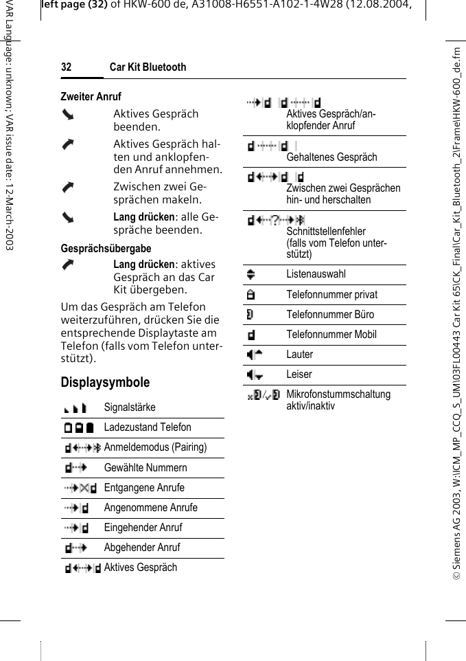 &copy; Siemens AG 2003, W:\ICM_MP_CCQ_S_UM\03FL00443 Car Kit 65\CK_Final\Car_Kit_Bluetooth_2\Frame\HKW-600_de.fmleft page (32) of HKW-600 de, A31008-H6551-A102-1-4W28 (12.08.2004, Car Kit Bluetooth32VAR Language: unknown; VAR issue date: 12-March-2003Zweiter AnrufAktives Gespr&auml;ch beenden.Aktives Gespr&auml;ch hal-ten und anklopfen-den Anruf annehmen.Zwischen zwei Ge-spr&auml;chen makeln.Lang dr&uuml;cken: alle Ge-spr&auml;che beenden.Gespr&auml;chs&uuml;bergabeLang dr&uuml;cken: aktives Gespr&auml;ch an das Car Kit &uuml;bergeben. Um das Gespr&auml;ch am Telefon weiterzuf&uuml;hren, dr&uuml;cken Sie die entsprechende Displaytaste am Telefon (falls vom Telefon unter-st&uuml;tzt).DisplaysymboleSignalst&auml;rke Ladezustand Telefon Anmeldemodus (Pairing) Gew&auml;hlte Nummern Entgangene Anrufe Angenommene Anrufe Eingehender Anruf Abgehender Anruf Aktives Gespr&auml;ch Aktives Gespr&auml;ch/an-klopfender AnrufGehaltenes Gespr&auml;chZwischen zwei Gespr&auml;chen hin- und herschalten Schnittstellenfehler (falls vom Telefon unter-st&uuml;tzt)Listenauswahl Telefonnummer privat Telefonnummer B&uuml;ro Telefonnummer Mobil Lauter Leiser Mikrofonstummschaltung aktiv/inaktiv