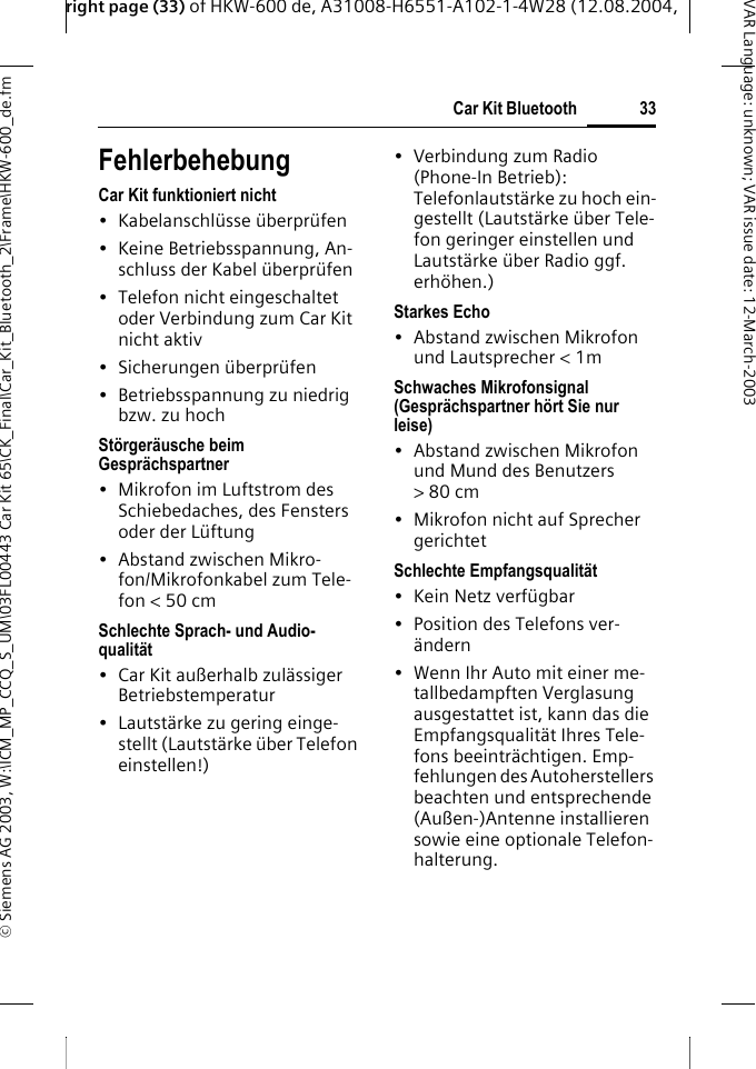 right page (33) of HKW-600 de, A31008-H6551-A102-1-4W28 (12.08.2004, &copy; Siemens AG 2003, W:\ICM_MP_CCQ_S_UM\03FL00443 Car Kit 65\CK_Final\Car_Kit_Bluetooth_2\Frame\HKW-600_de.fm33Car Kit BluetoothVAR Language: unknown; VAR issue date:12-March-2003FehlerbehebungCar Kit funktioniert nicht&bull; Kabelanschl&uuml;sse &uuml;berpr&uuml;fen&bull; Keine Betriebsspannung, An-schluss der Kabel &uuml;berpr&uuml;fen&bull; Telefon nicht eingeschaltet oder Verbindung zum Car Kit nicht aktiv&bull; Sicherungen &uuml;berpr&uuml;fen&bull; Betriebsspannung zu niedrig bzw. zu hochSt&ouml;rger&auml;usche beim Gespr&auml;chspartner&bull; Mikrofon im Luftstrom des Schiebedaches, des Fensters oder der L&uuml;ftung&bull;Abstand zwischen Mikro-fon/Mikrofonkabel zum Tele-fon < 50 cmSchlechte Sprach- und Audio-qualit&auml;t&bull; Car Kit au&szlig;erhalb zul&auml;ssiger Betriebstemperatur&bull; Lautst&auml;rke zu gering einge-stellt (Lautst&auml;rke &uuml;ber Telefon einstellen!)&bull;Verbindung zum Radio (Phone-In Betrieb): Telefonlautst&auml;rke zu hoch ein-gestellt (Lautst&auml;rke &uuml;ber Tele-fon geringer einstellen und Lautst&auml;rke &uuml;ber Radio ggf. erh&ouml;hen.)Starkes Echo&bull;Abstand zwischen Mikrofon und Lautsprecher < 1mSchwaches Mikrofonsignal (Gespr&auml;chspartner h&ouml;rt Sie nur leise)&bull;Abstand zwischen Mikrofon und Mund des Benutzers >80cm&bull; Mikrofon nicht auf Sprecher gerichtetSchlechte Empfangsqualit&auml;t&bull;Kein Netz verf&uuml;gbar&bull; Position des Telefons ver-&auml;ndern&bull; Wenn Ihr Auto mit einer me-tallbedampften Verglasung ausgestattet ist, kann das die Empfangsqualit&auml;t Ihres Tele-fons beeintr&auml;chtigen. Emp-fehlungen des Autoherstellers beachten und entsprechende (Au&szlig;en-)Antenne installieren sowie eine optionale Telefon-halterung.