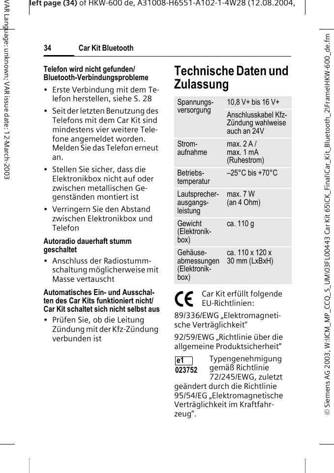 &copy; Siemens AG 2003, W:\ICM_MP_CCQ_S_UM\03FL00443 Car Kit 65\CK_Final\Car_Kit_Bluetooth_2\Frame\HKW-600_de.fmleft page (34) of HKW-600 de, A31008-H6551-A102-1-4W28 (12.08.2004, Car Kit Bluetooth34VAR Language: unknown; VAR issue date: 12-March-2003Telefon wird nicht gefunden/ Bluetooth-Verbindungsprobleme&bull; Erste Verbindung mit dem Te-lefon herstellen, siehe S. 28&bull; Seit der letzten Benutzung des Telefons mit dem Car Kit sind mindestens vier weitere Tele-fone angemeldet worden. Melden Sie das Telefon erneut an.&bull; Stellen Sie sicher, dass die Elektronikbox nicht auf oder zwischen metallischen Ge-genst&auml;nden montiert ist&bull; Verringern Sie den Abstand zwischen Elektronikbox und TelefonAutoradio dauerhaft stumm geschaltet&bull; Anschluss der Radiostumm-schaltung m&ouml;glicherweise mit Masse vertauschtAutomatisches Ein- und Ausschal-ten des Car Kits funktioniert nicht/ Car Kit schaltet sich nicht selbst aus&bull; Pr&uuml;fen Sie, ob die Leitung Z&uuml;ndung mit der Kfz-Z&uuml;ndung verbunden istTechnische Daten und ZulassungCar Kit erf&uuml;llt folgende EU-Richtlinien:89/336/EWG &bdquo;Elektromagneti-sche Vertr&auml;glichkeit&ldquo;92/59/EWG &bdquo;Richtlinie &uuml;ber die allgemeine Produktsicherheit&ldquo;Typengenehmigung gem&auml;&szlig; Richtlinie 72/245/EWG, zuletzt ge&auml;ndert durch die Richtlinie 95/54/EG &bdquo;Elektromagnetische Vertr&auml;glichkeit im Kraftfahr-zeug&ldquo;.Spannungs-versorgung 10,8 V+ bis 16 V+Anschlusskabel Kfz-Z&uuml;ndung wahlweise auch an 24V Strom-aufnahme max. 2 A /max. 1 mA (Ruhestrom)Betriebs-temperatur &ndash;25&deg;C bis +70&deg;CLautsprecher-ausgangs-leistungmax. 7 W (an 4 Ohm)Gewicht (Elektronik-box)ca. 110 gGeh&auml;use-abmessungen (Elektronik-box)ca. 110 x 120 x 30 mm (LxBxH)e1 023752