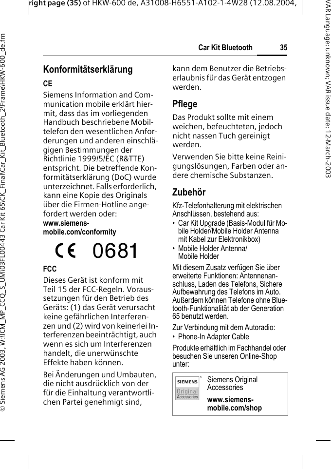 right page (35) of HKW-600 de, A31008-H6551-A102-1-4W28 (12.08.2004, &copy; Siemens AG 2003, W:\ICM_MP_CCQ_S_UM\03FL00443 Car Kit 65\CK_Final\Car_Kit_Bluetooth_2\Frame\HKW-600_de.fm35Car Kit BluetoothVAR Language: unknown; VAR issue date:12-March-2003Konformit&auml;tserkl&auml;rungCESiemens Information and Com-munication mobile erkl&auml;rt hier-mit, dass das im vorliegenden Handbuch beschriebene Mobil-telefon den wesentlichen Anfor-derungen und anderen einschl&auml;-gigen Bestimmungen der Richtlinie 1999/5/EC (R&amp;TTE) entspricht. Die betreffende Kon-formit&auml;tserkl&auml;rung (DoC) wurde unterzeichnet. Falls erforderlich, kann eine Kopie des Originals &uuml;ber die Firmen-Hotline ange-fordert werden oder: www.siemens-mobile.com/conformityFCCDieses Ger&auml;t ist konform mit Teil 15 der FCC-Regeln. Voraus-setzungen f&uuml;r den Betrieb des Ger&auml;ts: (1) das Ger&auml;t verursacht keine gef&auml;hrlichen Interferen-zen und (2) wird von keinerlei In-terferenzen beeintr&auml;chtigt, auch wenn es sich um Interferenzen handelt, die unerw&uuml;nschte Effekte haben k&ouml;nnen. Bei &Auml;nderungen und Umbauten, die nicht ausdr&uuml;cklich von der f&uuml;r die Einhaltung verantwortli-chen Partei genehmigt sind, kann dem Benutzer die Betriebs-erlaubnis f&uuml;r das Ger&auml;t entzogen werden.PflegeDas Produkt sollte mit einem weichen, befeuchteten, jedoch nicht nassen Tuch gereinigt werden.Verwenden Sie bitte keine Reini-gungsl&ouml;sungen, Farben oder an-dere chemische Substanzen.Zubeh&ouml;rKfz-Telefonhalterung mit elektrischen Anschl&uuml;ssen, bestehend aus:&bull; Car Kit Upgrade (Basis-Modul f&uuml;r Mo-bile Holder/Mobile Holder Antenna mit Kabel zur Elektronikbox)&bull; Mobile Holder Antenna/Mobile HolderMit diesem Zusatz verf&uuml;gen Sie &uuml;ber erweiterte Funktionen: Antennenan-schluss, Laden des Telefons, Sichere Aufbewahrung des Telefons im Auto. Au&szlig;erdem k&ouml;nnen Telefone ohne Blue-tooth-Funktionalit&auml;t ab der Generation 65 benutzt werden.Zur Verbindung mit dem Autoradio:&bull; Phone-In Adapter Cable Produkte erh&auml;ltlich im Fachhandel oder besuchen Sie unseren Online-Shop unter: Siemens Original Accessorieswww.siemens-mobile.com/shop
