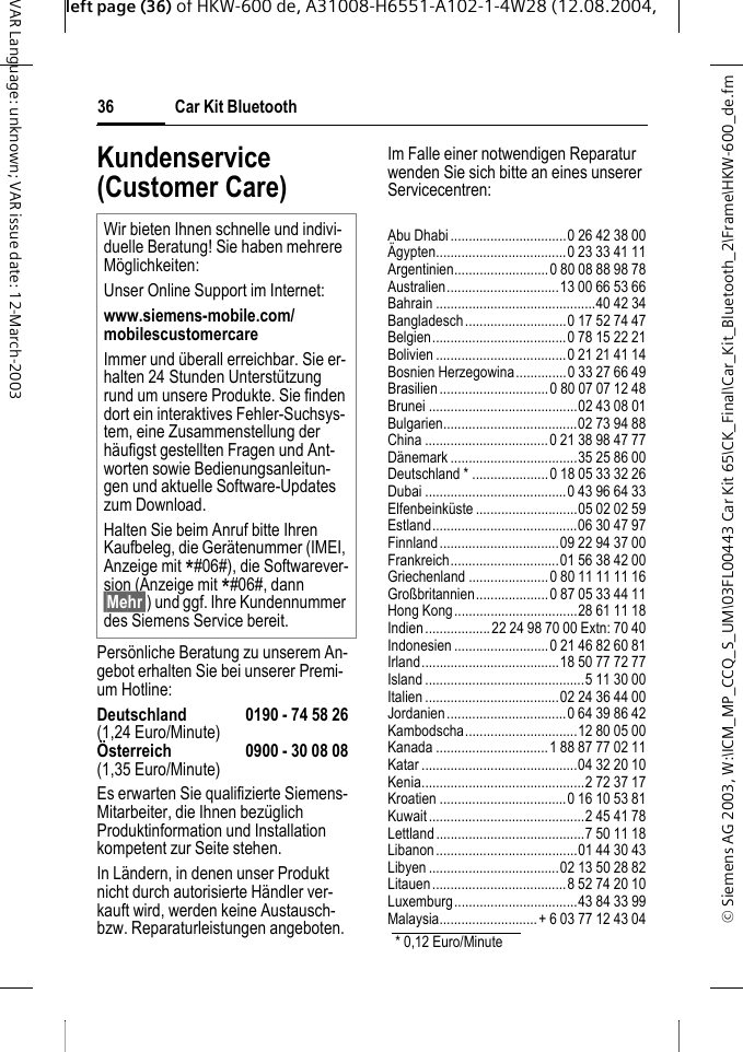&copy; Siemens AG 2003, W:\ICM_MP_CCQ_S_UM\03FL00443 Car Kit 65\CK_Final\Car_Kit_Bluetooth_2\Frame\HKW-600_de.fmleft page (36) of HKW-600 de, A31008-H6551-A102-1-4W28 (12.08.2004, Car Kit Bluetooth36VAR Language: unknown; VAR issue date: 12-March-2003Kundenservice (Customer Care)Pers&ouml;nliche Beratung zu unserem An-gebot erhalten Sie bei unserer Premi-um Hotline:Deutschland 0190 - 74 58 26(1,24 Euro/Minute)&Ouml;sterreich 0900 - 30 08 08(1,35 Euro/Minute)Es erwarten Sie qualifizierte Siemens-Mitarbeiter, die Ihnen bez&uuml;glich Produktinformation und Installation kompetent zur Seite stehen.In L&auml;ndern, in denen unser Produkt nicht durch autorisierte H&auml;ndler ver-kauft wird, werden keine Austausch- bzw. Reparaturleistungen angeboten.Im Falle einer notwendigen Reparatur wenden Sie sich bitte an eines unserer Servicecentren:Abu Dhabi................................0 26 42 38 00&Auml;gypten....................................0 23 33 41 11Argentinien..........................0 80 08 88 98 78Australien...............................13 00 66 53 66Bahrain ............................................40 42 34Bangladesch............................0 17 52 74 47Belgien.....................................0 78 15 22 21Bolivien....................................0 21 21 41 14Bosnien Herzegowina..............0 33 27 66 49Brasilien..............................0 80 07 07 12 48Brunei .........................................02 43 08 01Bulgarien.....................................02 73 94 88China ..................................0 21 38 98 47 77D&auml;nemark ...................................35 25 86 00Deutschland * .....................0 18 05 33 32 26Dubai .......................................0 43 96 64 33Elfenbeink&uuml;ste ............................05 02 02 59Estland........................................06 30 47 97Finnland.................................09 22 94 37 00Frankreich..............................01 56 38 42 00Griechenland ......................0 80 11 11 11 16Gro&szlig;britannien....................0 87 05 33 44 11Hong Kong..................................28 61 11 18Indien..................22 24 98 70 00 Extn: 70 40Indonesien ..........................0 21 46 82 60 81Irland......................................18 50 77 72 77Island ............................................5 11 30 00Italien.....................................02 24 36 44 00Jordanien.................................0 64 39 86 42Kambodscha...............................12 80 05 00Kanada ...............................1 88 87 77 02 11Katar ...........................................04 32 20 10Kenia.............................................2 72 37 17Kroatien ...................................0 16 10 53 81Kuwait...........................................2 45 41 78Lettland.........................................7 50 11 18Libanon.......................................01 44 30 43Libyen ....................................02 13 50 28 82Litauen.....................................8 52 74 20 10Luxemburg..................................43 84 33 99Malaysia...........................+ 6 03 77 12 43 04Wir bieten Ihnen schnelle und indivi-duelle Beratung! Sie haben mehrere M&ouml;glichkeiten:Unser Online Support im Internet:www.siemens-mobile.com/mobilescustomercareImmer und &uuml;berall erreichbar. Sie er-halten 24 Stunden Unterst&uuml;tzung rund um unsere Produkte. Sie finden dort ein interaktives Fehler-Suchsys-tem, eine Zusammenstellung der h&auml;ufigst gestellten Fragen und Ant-worten sowie Bedienungsanleitun-gen und aktuelle Software-Updates zum Download.Halten Sie beim Anruf bitte Ihren Kaufbeleg, die Ger&auml;tenummer (IMEI, Anzeige mit *#06#), die Softwarever-sion (Anzeige mit *#06#, dann &sect;Mehr&sect;) und ggf. Ihre Kundennummer des Siemens Service bereit.* 0,12 Euro/Minute 