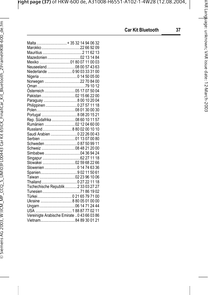right page (37) of HKW-600 de, A31008-H6551-A102-1-4W28 (12.08.2004, &copy; Siemens AG 2003, W:\ICM_MP_CCQ_S_UM\03FL00443 Car Kit 65\CK_Final\Car_Kit_Bluetooth_2\Frame\HKW-600_de.fm37Car Kit BluetoothVAR Language: unknown; VAR issue date:12-March-2003Malta..............................+ 35 32 14 94 06 32Marokko......................................22 66 92 09Mauritius .......................................2 11 62 13Mazedonien ................................02 13 14 84Mexiko ..............................01 80 07 11 00 03Neuseeland............................08 00 57 43 63Niederlande ........................0 90 03 33 31 00Nigeria .....................................0 14 50 05 00Norwegen ...................................22 70 84 00Oman...............................................79 10 12&Ouml;sterreich..............................05 17 07 50 04Pakistan.................................02 15 66 22 00Paraguay .................................8 00 10 20 04Philippinen ...............................0 27 57 11 18Polen......................................08 01 30 00 30Portugal ...................................8 08 20 15 21Rep. S&uuml;dafrika.......................08 60 10 11 57Rum&auml;nien ..............................02 12 04 60 00Russland.............................8 80 02 00 10 10Saudi Arabien ..........................0 22 26 00 43Serbien ..................................01 13 07 00 80Schweden................................0 87 50 99 11Schweiz .................................08 48 21 20 00Simbabwe...................................04 36 94 24Singapur .....................................62 27 11 18Slowakei ................................02 59 68 22 66Slowenien ................................0 14 74 63 36Spanien....................................9 02 11 50 61Taiwan ...................................02 23 96 10 06Thailand...................................0 27 22 11 18Tschechische Republik............2 33 03 27 27Tunesien.....................................71 86 19 02T&uuml;rkei..................................0 21 65 79 71 00Ukraine ...............................8 80 05 01 00 00Ungarn...................................06 14 71 24 44USA ....................................1 88 87 77 02 11Vereinigte Arabische Emirate ..0 43 66 03 86Vietnam..................................84 89 30 01 21