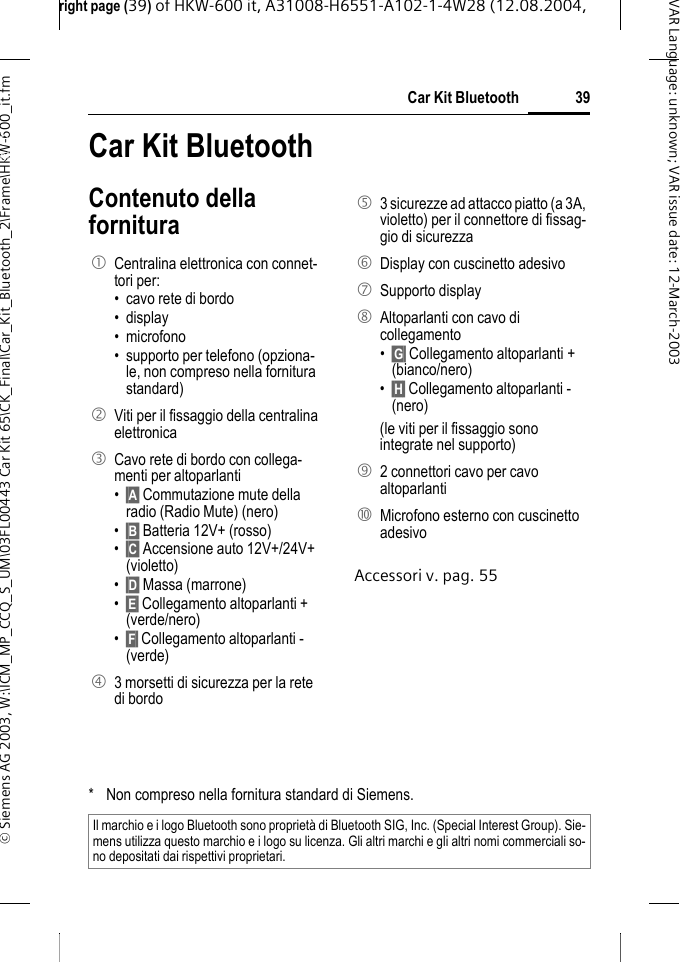 right page (39) of HKW-600 it, A31008-H6551-A102-1-4W28 (12.08.2004, &copy; Siemens AG 2003, W:\ICM_MP_CCQ_S_UM\03FL00443 Car Kit 65\CK_Final\Car_Kit_Bluetooth_2\Frame\HKW-600_it.fm39Car Kit BluetoothVAR Language: unknown; VAR issue date:12-March-2003Car Kit Blueto-oth (it) Car Kit BluetoothContenuto della fornituraAccessori v. pag. 551 Centralina elettronica con connet-tori per:&bull; cavo rete di bordo&bull; display &bull; microfono&bull; supporto per telefono (opziona-le, non compreso nella fornitura standard)2Viti per il fissaggio della centralina elettronica3 Cavo rete di bordo con collega-menti per altoparlanti&bull;&sect;A&sect; Commutazione mute della radio (Radio Mute) (nero)&bull;&sect;B&sect; Batteria 12V+ (rosso)&bull;&sect;C&sect; Accensione auto 12V+/24V+ (violetto)&bull;&sect;D&sect; Massa (marrone)&bull;&sect;E&sect; Collegamento altoparlanti + (verde/nero)&bull;&sect;F&sect; Collegamento altoparlanti - (verde)4 3 morsetti di sicurezza per la rete di bordo5 3 sicurezze ad attacco piatto (a 3A, violetto) per il connettore di fissag-gio di sicurezza6 Display con cuscinetto adesivo7 Supporto display8 Altoparlanti con cavo di collegamento&bull;&sect;G&sect; Collegamento altoparlanti + (bianco/nero)&bull;&sect;H&sect; Collegamento altoparlanti - (nero)(le viti per il fissaggio sono integrate nel supporto)9 2 connettori cavo per cavo altoparlanti: Microfono esterno con cuscinetto adesivo* Non compreso nella fornitura standard di Siemens.Il marchio e i logo Bluetooth sono propriet&agrave; di Bluetooth SIG, Inc. (Special Interest Group). Sie-mens utilizza questo marchio e i logo su licenza. Gli altri marchi e gli altri nomi commerciali so-no depositati dai rispettivi proprietari.
