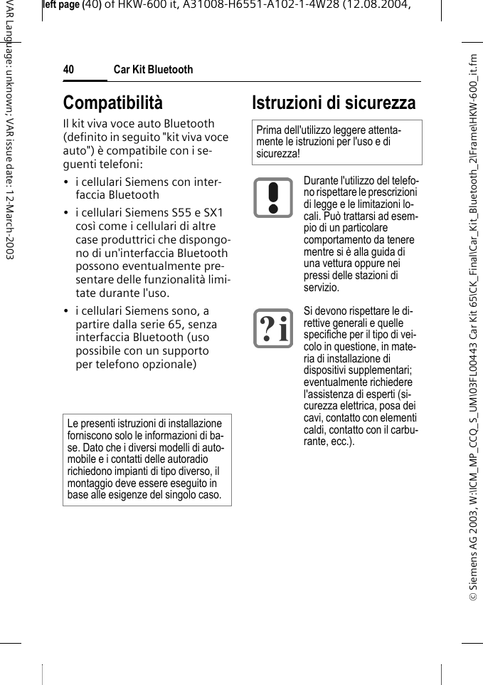 &copy; Siemens AG 2003, W:\ICM_MP_CCQ_S_UM\03FL00443 Car Kit 65\CK_Final\Car_Kit_Bluetooth_2\Frame\HKW-600_it.fmleft page (40) of HKW-600 it, A31008-H6551-A102-1-4W28 (12.08.2004, Car Kit Bluetooth40VAR Language: unknown; VAR issue date: 12-March-2003Compatibilit&agrave;Il kit viva voce auto Bluetooth (definito in seguito "kit viva voce auto") &egrave; compatibile con i se-guenti telefoni:&bull; i cellulari Siemens con inter-faccia Bluetooth&bull; i cellulari Siemens S55 e SX1 cos&igrave; come i cellulari di altre case produttrici che dispongo-no di un'interfaccia Bluetooth possono eventualmente pre-sentare delle funzionalit&agrave; limi-tate durante l'uso.&bull; i cellulari Siemens sono, a partire dalla serie 65, senza interfaccia Bluetooth (uso possibile con un supporto per telefono opzionale)Istruzioni di sicurezzaLe presenti istruzioni di installazione forniscono solo le informazioni di ba-se. Dato che i diversi modelli di auto-mobile e i contatti delle autoradio richiedono impianti di tipo diverso, il montaggio deve essere eseguito in base alle esigenze del singolo caso.Prima dell'utilizzo leggere attenta-mente le istruzioni per l'uso e di sicurezza!Durante l'utilizzo del telefo-no rispettare le prescrizioni di legge e le limitazioni lo-cali. Pu&ograve; trattarsi ad esem-pio di un particolare comportamento da tenere mentre si &egrave; alla guida di una vettura oppure nei pressi delle stazioni di servizio.Si devono rispettare le di-rettive generali e quelle specifiche per il tipo di vei-colo in questione, in mate-ria di installazione di dispositivi supplementari; eventualmente richiedere l'assistenza di esperti (si-curezza elettrica, posa dei cavi, contatto con elementi caldi, contatto con il carbu-rante, ecc.).
