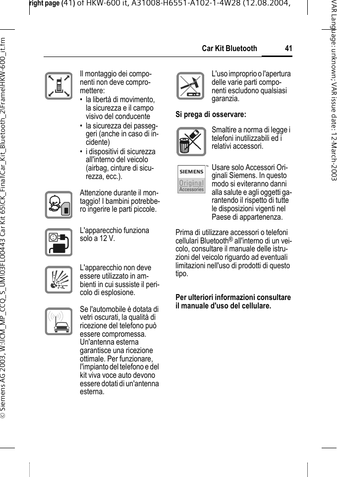 right page (41) of HKW-600 it, A31008-H6551-A102-1-4W28 (12.08.2004, &copy; Siemens AG 2003, W:\ICM_MP_CCQ_S_UM\03FL00443 Car Kit 65\CK_Final\Car_Kit_Bluetooth_2\Frame\HKW-600_it.fm41Car Kit BluetoothVAR Language: unknown; VAR issue date:12-March-2003Prima di utilizzare accessori o telefoni cellulari Bluetooth&reg; all'interno di un vei-colo, consultare il manuale delle istru-zioni del veicolo riguardo ad eventuali limitazioni nell'uso di prodotti di questo tipo.Per ulteriori informazioni consultare il manuale d'uso del cellulare.Il montaggio dei compo-nenti non deve compro-mettere:&bull; la libert&agrave; di movimento, la sicurezza e il campo visivo del conducente&bull; la sicurezza dei passeg-geri (anche in caso di in-cidente)&bull; i dispositivi di sicurezza all'interno del veicolo (airbag, cinture di sicu-rezza, ecc.).Attenzione durante il mon-taggio! I bambini potrebbe-ro ingerire le parti piccole.L'apparecchio funziona solo a 12 V.L'apparecchio non deve essere utilizzato in am-bienti in cui sussiste il peri-colo di esplosione.Se l'automobile &egrave; dotata di vetri oscurati, la qualit&agrave; di ricezione del telefono pu&ograve; essere compromessa. Un'antenna esterna garantisce una ricezione ottimale. Per funzionare, l'impianto del telefono e del kit viva voce auto devono essere dotati di un'antenna esterna.L'uso improprio o l'apertura delle varie parti compo-nenti escludono qualsiasi garanzia.Si prega di osservare:Smaltire a norma di legge i telefoni inutilizzabili ed i relativi accessori.Usare solo Accessori Ori-ginali Siemens. In questo modo si eviteranno danni alla salute e agli oggetti ga-rantendo il rispetto di tutte le disposizioni vigenti nel Paese di appartenenza.
