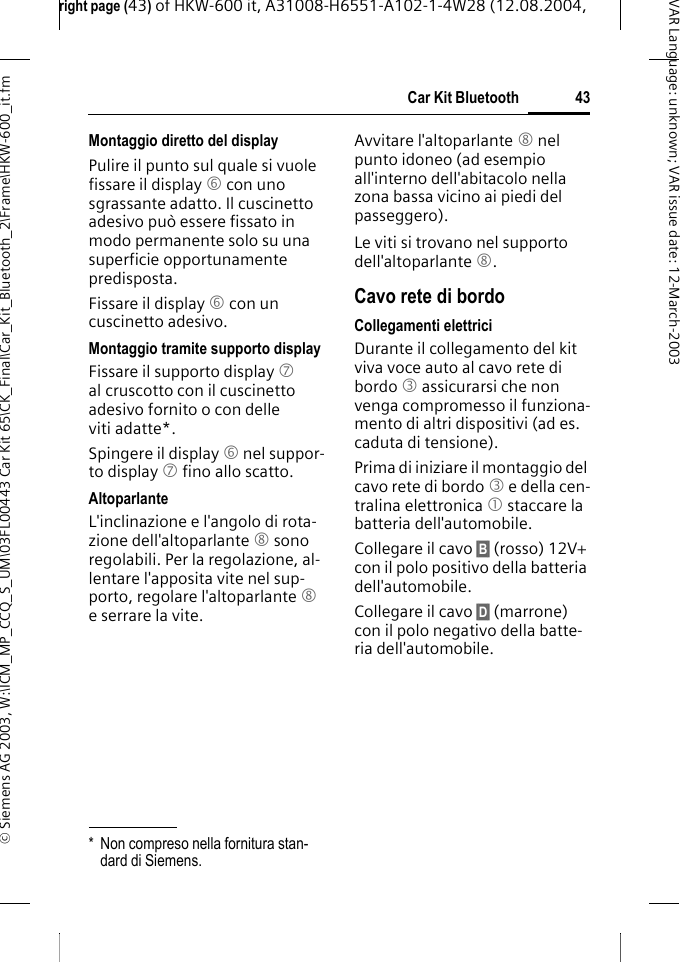 right page (43) of HKW-600 it, A31008-H6551-A102-1-4W28 (12.08.2004, &copy; Siemens AG 2003, W:\ICM_MP_CCQ_S_UM\03FL00443 Car Kit 65\CK_Final\Car_Kit_Bluetooth_2\Frame\HKW-600_it.fm43Car Kit BluetoothVAR Language: unknown; VAR issue date:12-March-2003Montaggio diretto del displayPulire il punto sul quale si vuole fissare il display 6 con uno sgrassante adatto. Il cuscinetto adesivo pu&ograve; essere fissato in modo permanente solo su una superficie opportunamente predisposta.Fissare il display 6 con un cuscinetto adesivo. Montaggio tramite supporto displayFissare il supporto display 7 al cruscotto con il cuscinetto adesivo fornito o con delle viti adatte*.Spingere il display 6 nel suppor-to display 7 fino allo scatto.AltoparlanteL'inclinazione e l'angolo di rota-zione dell'altoparlante 8 sono regolabili. Per la regolazione, al-lentare l'apposita vite nel sup-porto, regolare l'altoparlante 8 e serrare la vite.Avvitare l'altoparlante 8 nel punto idoneo (ad esempio all'interno dell'abitacolo nella zona bassa vicino ai piedi del passeggero).Le viti si trovano nel supporto dell'altoparlante 8.Cavo rete di bordoCollegamenti elettriciDurante il collegamento del kit viva voce auto al cavo rete di bordo 3 assicurarsi che non venga compromesso il funziona-mento di altri dispositivi (ad es. caduta di tensione).Prima di iniziare il montaggio del cavo rete di bordo 3 e della cen-tralina elettronica 1 staccare la batteria dell'automobile.Collegare il cavo &sect;B&sect; (rosso) 12V+ con il polo positivo della batteria dell'automobile. Collegare il cavo &sect;D&sect; (marrone) con il polo negativo della batte-ria dell'automobile. * Non compreso nella fornitura stan-dard di Siemens.