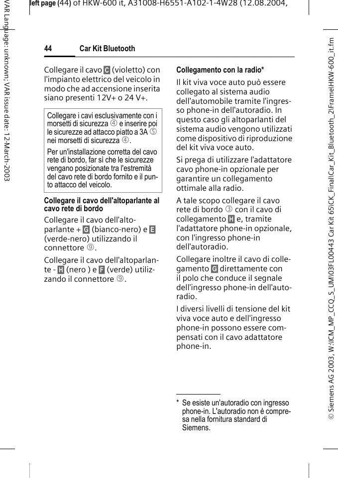 &copy; Siemens AG 2003, W:\ICM_MP_CCQ_S_UM\03FL00443 Car Kit 65\CK_Final\Car_Kit_Bluetooth_2\Frame\HKW-600_it.fmleft page (44) of HKW-600 it, A31008-H6551-A102-1-4W28 (12.08.2004, Car Kit Bluetooth44VAR Language: unknown; VAR issue date: 12-March-2003Collegare il cavo &sect;C&sect; (violetto) con l'impianto elettrico del veicolo in modo che ad accensione inserita siano presenti 12V+ o 24 V+. Collegare il cavo dell'altoparlante al cavo rete di bordoCollegare il cavo dell'alto-parlante + &sect;G&sect; (bianco-nero) e &sect;E&sect; (verde-nero) utilizzando il connettore 9. Collegare il cavo dell'altoparlan-te - &sect;H&sect; (nero ) e &sect;F&sect; (verde) utiliz-zando il connettore 9. Collegamento con la radio*Il kit viva voce auto pu&ograve; essere collegato al sistema audio dell'automobile tramite l'ingres-so phone-in dell'autoradio. In questo caso gli altoparlanti del sistema audio vengono utilizzati come dispositivo di riproduzione del kit viva voce auto.Si prega di utilizzare l'adattatore cavo phone-in opzionale per garantire un collegamento ottimale alla radio.A tale scopo collegare il cavo rete di bordo 3 con il cavo di collegamento &sect;H&sect; e, tramite l'adattatore phone-in opzionale, con l'ingresso phone-in dell'autoradio.Collegare inoltre il cavo di colle-gamento &sect;G&sect; direttamente con il polo che conduce il segnale dell'ingresso phone-in dell'auto-radio.I diversi livelli di tensione del kit viva voce auto e dell'ingresso phone-in possono essere com-pensati con il cavo adattatore phone-in.Collegare i cavi esclusivamente con i morsetti di sicurezza 4 e inserire poi le sicurezze ad attacco piatto a 3A 5 nei morsetti di sicurezza 4.Per un'installazione corretta del cavo rete di bordo, far s&igrave; che le sicurezze vengano posizionate tra l'estremit&agrave; del cavo rete di bordo fornito e il pun-to attacco del veicolo.* Se esiste un'autoradio con ingresso phone-in. L'autoradio non &egrave; compre-sa nella fornitura standard di Siemens.