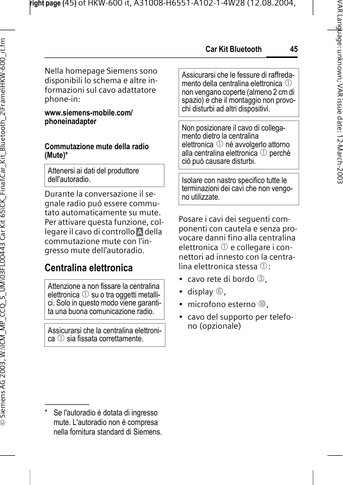 right page (45) of HKW-600 it, A31008-H6551-A102-1-4W28 (12.08.2004, &copy; Siemens AG 2003, W:\ICM_MP_CCQ_S_UM\03FL00443 Car Kit 65\CK_Final\Car_Kit_Bluetooth_2\Frame\HKW-600_it.fm45Car Kit BluetoothVAR Language: unknown; VAR issue date:12-March-2003Nella homepage Siemens sono disponibili lo schema e altre in-formazioni sul cavo adattatore phone-in:www.siemens-mobile.com/phoneinadapter Commutazione mute della radio (Mute)*Durante la conversazione il se-gnale radio pu&ograve; essere commu-tato automaticamente su mute. Per attivare questa funzione, col-legare il cavo di controllo &sect;A&sect; della commutazione mute con l'in-gresso mute dell'autoradio.Centralina elettronicaPosare i cavi dei seguenti com-ponenti con cautela e senza pro-vocare danni fino alla centralina elettronica 1 e collegare i con-nettori ad innesto con la centra-lina elettronica stessa 1:&bull; cavo rete di bordo 3, &bull;display 6, &bull; microfono esterno :, &bull; cavo del supporto per telefo-no (opzionale)* Se l'autoradio &egrave; dotata di ingresso mute. L'autoradio non &egrave; compresa nella fornitura standard di Siemens.Attenersi ai dati del produttore dell'autoradio.Attenzione a non fissare la centralina elettronica 1 su o tra oggetti metalli-ci. Solo in questo modo viene garanti-ta una buona comunicazione radio.Assicurarsi che la centralina elettroni-ca 1 sia fissata correttamente.Assicurarsi che le fessure di raffreda-mento della centralina elettronica 1 non vengano coperte (almeno 2 cm di spazio) e che il montaggio non provo-chi disturbi ad altri dispositivi. Non posizionare il cavo di collega-mento dietro la centralina elettronica 1 n&eacute; avvolgerlo attorno alla centralina elettronica 1 perch&eacute; ci&ograve; pu&ograve; causare disturbi.Isolare con nastro specifico tutte le terminazioni dei cavi che non vengo-no utilizzate.