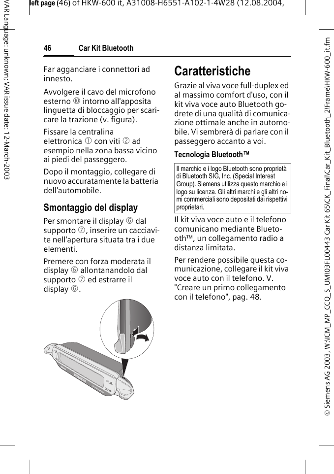 &copy; Siemens AG 2003, W:\ICM_MP_CCQ_S_UM\03FL00443 Car Kit 65\CK_Final\Car_Kit_Bluetooth_2\Frame\HKW-600_it.fmleft page (46) of HKW-600 it, A31008-H6551-A102-1-4W28 (12.08.2004, Car Kit Bluetooth46VAR Language: unknown; VAR issue date: 12-March-2003Far agganciare i connettori ad innesto.Avvolgere il cavo del microfono esterno : intorno all'apposita linguetta di bloccaggio per scari-care la trazione (v. figura).Fissare la centralina elettronica 1 con viti 2 ad esempio nella zona bassa vicino ai piedi del passeggero.Dopo il montaggio, collegare di nuovo accuratamente la batteria dell'automobile.Smontaggio del displayPer smontare il display 6 dal supporto 7, inserire un cacciavi-te nell'apertura situata tra i due elementi. Premere con forza moderata il display 6 allontanandolo dal supporto 7 ed estrarre il display 6.CaratteristicheGrazie al viva voce full-duplex ed al massimo comfort d'uso, con il kit viva voce auto Bluetooth go-drete di una qualit&agrave; di comunica-zione ottimale anche in automo-bile. Vi sembrer&agrave; di parlare con il passeggero accanto a voi.Tecnologia Bluetooth&trade;Il kit viva voce auto e il telefono comunicano mediante Blueto-oth&trade;, un collegamento radio a distanza limitata. Per rendere possibile questa co-municazione, collegare il kit viva voce auto con il telefono. V. "Creare un primo collegamento con il telefono", pag. 48.Il marchio e i logo Bluetooth sono propriet&agrave; di Bluetooth SIG, Inc. (Special Interest Group). Siemens utilizza questo marchio e i logo su licenza. Gli altri marchi e gli altri no-mi commerciali sono depositati dai rispettivi proprietari.
