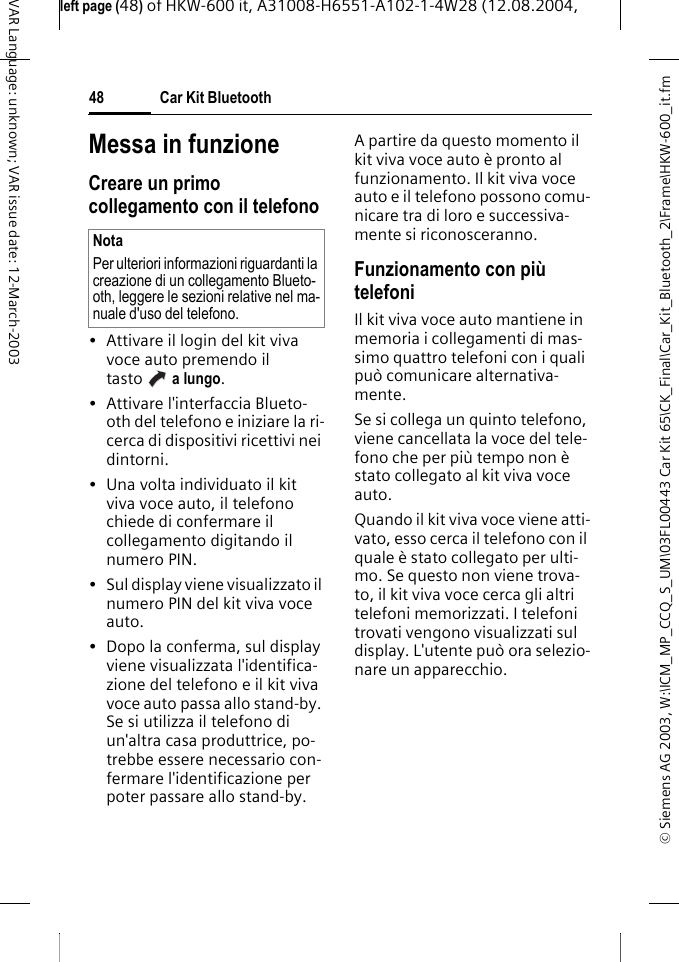 &copy; Siemens AG 2003, W:\ICM_MP_CCQ_S_UM\03FL00443 Car Kit 65\CK_Final\Car_Kit_Bluetooth_2\Frame\HKW-600_it.fmleft page (48) of HKW-600 it, A31008-H6551-A102-1-4W28 (12.08.2004, Car Kit Bluetooth48VAR Language: unknown; VAR issue date: 12-March-2003Messa in funzioneCreare un primo collegamento con il telefono&bull; Attivare il login del kit viva voce auto premendo il tasto  a lungo. &bull; Attivare l'interfaccia Blueto-oth del telefono e iniziare la ri-cerca di dispositivi ricettivi nei dintorni.&bull; Una volta individuato il kit viva voce auto, il telefono chiede di confermare il collegamento digitando il numero PIN.&bull; Sul display viene visualizzato il numero PIN del kit viva voce auto.&bull; Dopo la conferma, sul display viene visualizzata l'identifica-zione del telefono e il kit viva voce auto passa allo stand-by. Se si utilizza il telefono di un'altra casa produttrice, po-trebbe essere necessario con-fermare l'identificazione per poter passare allo stand-by.A partire da questo momento il kit viva voce auto &egrave; pronto al funzionamento. Il kit viva voce auto e il telefono possono comu-nicare tra di loro e successiva-mente si riconosceranno.Funzionamento con pi&ugrave; telefoniIl kit viva voce auto mantiene in memoria i collegamenti di mas-simo quattro telefoni con i quali pu&ograve; comunicare alternativa-mente.Se si collega un quinto telefono, viene cancellata la voce del tele-fono che per pi&ugrave; tempo non &egrave; stato collegato al kit viva voce auto.Quando il kit viva voce viene atti-vato, esso cerca il telefono con il quale &egrave; stato collegato per ulti-mo. Se questo non viene trova-to, il kit viva voce cerca gli altri telefoni memorizzati. I telefoni trovati vengono visualizzati sul display. L'utente pu&ograve; ora selezio-nare un apparecchio.NotaPer ulteriori informazioni riguardanti la creazione di un collegamento Blueto-oth, leggere le sezioni relative nel ma-nuale d'uso del telefono.