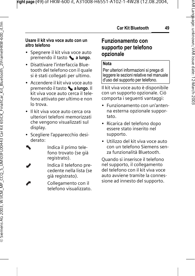 right page (49) of HKW-600 it, A31008-H6551-A102-1-4W28 (12.08.2004, &copy; Siemens AG 2003, W:\ICM_MP_CCQ_S_UM\03FL00443 Car Kit 65\CK_Final\Car_Kit_Bluetooth_2\Frame\HKW-600_it.fm49Car Kit BluetoothVAR Language: unknown; VAR issue date:12-March-2003Usare il kit viva voce auto con un altro telefono&bull; Spegnere il kit viva voce auto premendo il tasto   a lungo. &bull; Disattivare l'interfaccia Blue-tooth del telefono con il quale si &egrave; stati collegati per ultimo.&bull; Accendere il kit viva voce auto premendo il tasto   a lungo. Il kit viva voce auto cerca il tele-fono attivato per ultimo e non lo trova.&bull; Il kit viva voce auto cerca ora ulteriori telefoni memorizzati che vengono visualizzati sul display.&bull; Scegliere l'apparecchio desi-derato:Indica il primo tele-fono trovato (se gi&agrave; registrato).Indica il telefono pre-cedente nella lista (se gi&agrave; registrato).Collegamento con il telefono visualizzato.Funzionamento con supporto per telefono opzionaleIl kit viva voce auto &egrave; disponibile con un supporto opzionale. Ci&ograve; comporta i seguenti vantaggi:&bull; Funzionamento con un'anten-na esterna opzionale suppor-tato.&bull; Ricarica del telefono dopo essere stato inserito nel supporto.&bull; Utilizzo del kit viva voce auto con un telefono Siemens sen-za funzionalit&agrave; Bluetooth.Quando si inserisce il telefono nel supporto, il collegamento del telefono con il kit viva voce auto avviene tramite la connes-sione ad innesto del supporto.NotaPer ulteriori informazioni si prega di leggere le sezioni relative nel manuale d'uso del supporto per telefono.
