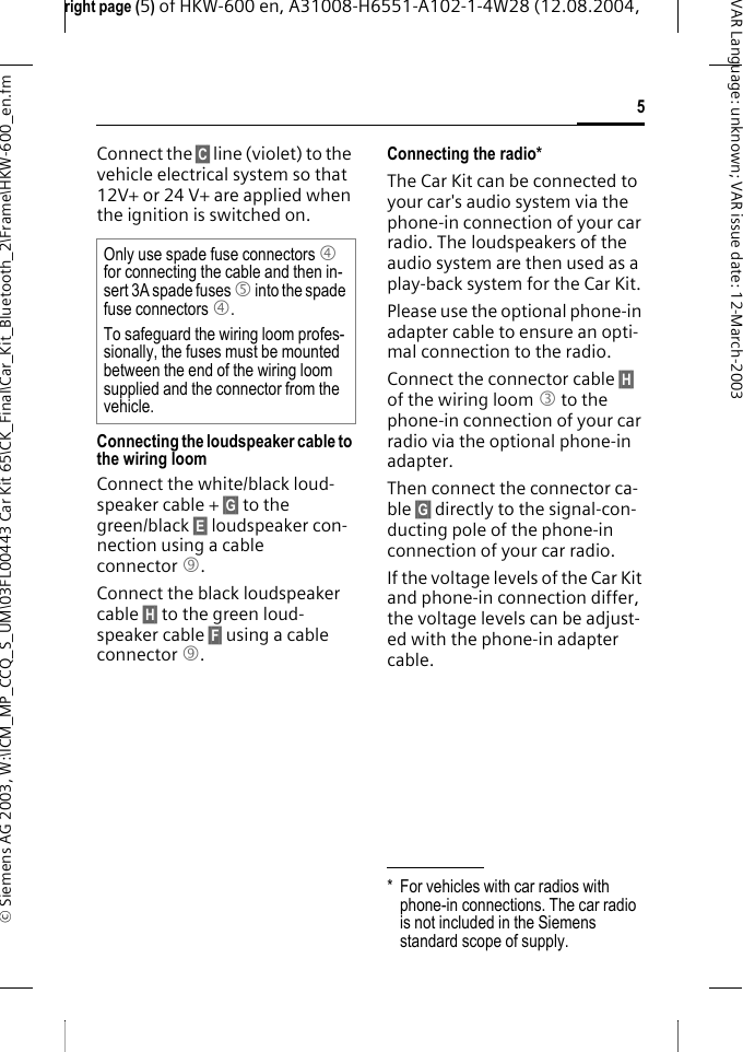 right page (5) of HKW-600 en, A31008-H6551-A102-1-4W28 (12.08.2004, &copy; Siemens AG 2003, W:\ICM_MP_CCQ_S_UM\03FL00443 Car Kit 65\CK_Final\Car_Kit_Bluetooth_2\Frame\HKW-600_en.fm5VAR Language: unknown; VAR issue date:12-March-2003Connect the &sect;C&sect; line (violet) to the vehicle electrical system so that 12V+ or 24 V+ are applied when the ignition is switched on.Connecting the loudspeaker cable to the wiring loomConnect the white/black loud-speaker cable + &sect;G&sect; to the green/black &sect;E&sect; loudspeaker con-nection using a cable connector 9.Connect the black loudspeaker cable &sect;H&sect; to the green loud-speaker cable &sect;F&sect; using a cable connector 9.Connecting the radio*The Car Kit can be connected to your car's audio system via the phone-in connection of your car radio. The loudspeakers of the audio system are then used as a play-back system for the Car Kit.Please use the optional phone-in adapter cable to ensure an opti-mal connection to the radio.Connect the connector cable &sect;H&sect; of the wiring loom 3 to the phone-in connection of your car radio via the optional phone-in adapter.Then connect the connector ca-ble &sect;G&sect; directly to the signal-con-ducting pole of the phone-in connection of your car radio.If the voltage levels of the Car Kit and phone-in connection differ, the voltage levels can be adjust-ed with the phone-in adapter cable.Only use spade fuse connectors 4 for connecting the cable and then in-sert 3A spade fuses 5 into the spade fuse connectors 4.To safeguard the wiring loom profes-sionally, the fuses must be mounted between the end of the wiring loom supplied and the connector from the vehicle.* For vehicles with car radios with phone-in connections. The car radio is not included in the Siemens standard scope of supply.