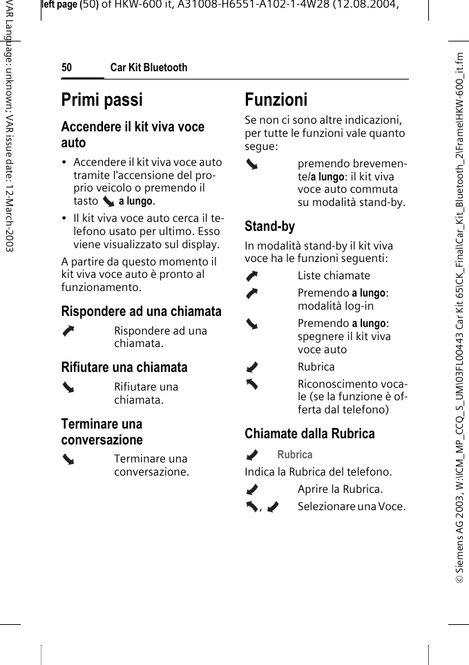 &copy; Siemens AG 2003, W:\ICM_MP_CCQ_S_UM\03FL00443 Car Kit 65\CK_Final\Car_Kit_Bluetooth_2\Frame\HKW-600_it.fmleft page (50) of HKW-600 it, A31008-H6551-A102-1-4W28 (12.08.2004, Car Kit Bluetooth50VAR Language: unknown; VAR issue date: 12-March-2003Primi passiAccendere il kit viva voce auto&bull; Accendere il kit viva voce auto tramite l'accensione del pro-prio veicolo o premendo il tasto  a lungo. &bull; Il kit viva voce auto cerca il te-lefono usato per ultimo. Esso viene visualizzato sul display. A partire da questo momento il kit viva voce auto &egrave; pronto al funzionamento.Rispondere ad una chiamataRispondere ad una chiamata.Rifiutare una chiamataRifiutare una chiamata.Terminare una conversazioneTerminare una conversazione.FunzioniSe non ci sono altre indicazioni, per tutte le funzioni vale quanto segue:premendo brevemen-te/a lungo: il kit viva voce auto commuta su modalit&agrave; stand-by.Stand-byIn modalit&agrave; stand-by il kit viva voce ha le funzioni seguenti:Liste chiamatePremendo a lungo: modalit&agrave; log-inPremendo a lungo: spegnere il kit viva voce autoRubrica Riconoscimento voca-le (se la funzione &egrave; of-ferta dal telefono)Chiamate dalla RubricaRubrica Indica la Rubrica del telefono.Aprire la Rubrica.,    Selezionare una Voce. 