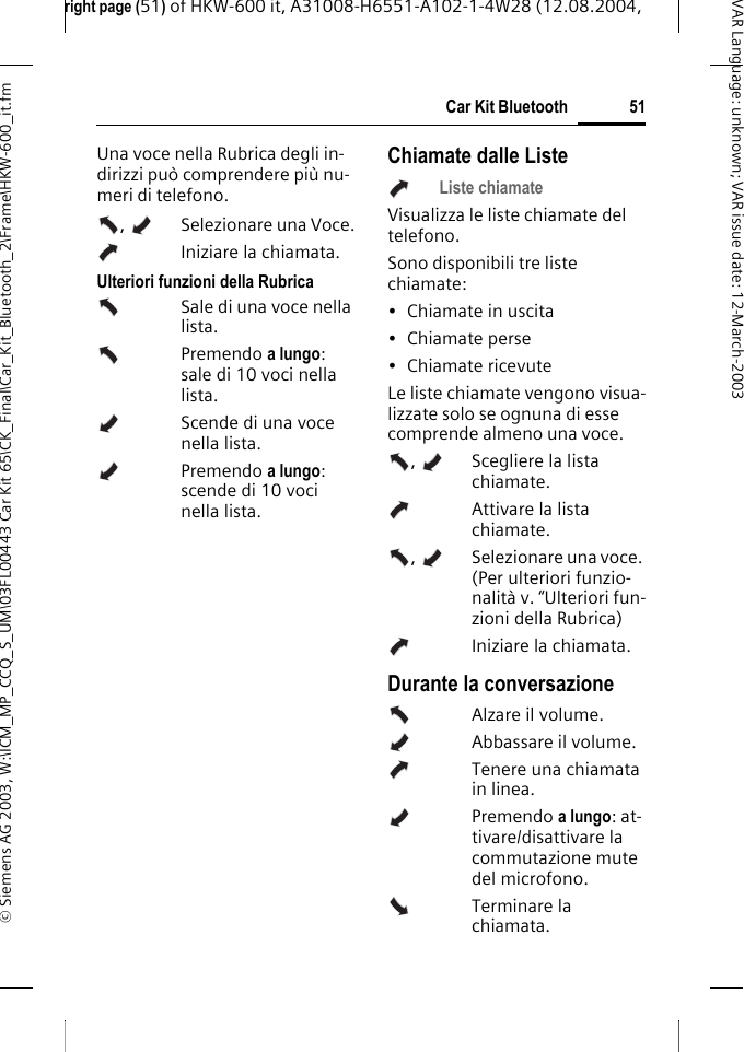 right page (51) of HKW-600 it, A31008-H6551-A102-1-4W28 (12.08.2004, &copy; Siemens AG 2003, W:\ICM_MP_CCQ_S_UM\03FL00443 Car Kit 65\CK_Final\Car_Kit_Bluetooth_2\Frame\HKW-600_it.fm51Car Kit BluetoothVAR Language: unknown; VAR issue date:12-March-2003Una voce nella Rubrica degli in-dirizzi pu&ograve; comprendere pi&ugrave; nu-meri di telefono.,  Selezionare una Voce.Iniziare la chiamata. Ulteriori funzioni della RubricaSale di una voce nella lista.Premendo a lungo: sale di 10 voci nella lista.Scende di una voce nella lista.Premendo a lungo: scende di 10 voci nella lista.Chiamate dalle ListeListe chiamateVisualizza le liste chiamate del telefono.Sono disponibili tre liste chiamate:&bull; Chiamate in uscita&bull; Chiamate perse&bull; Chiamate ricevuteLe liste chiamate vengono visua-lizzate solo se ognuna di esse comprende almeno una voce.,    Scegliere la lista chiamate.   Attivare la lista chiamate. ,    Selezionare una voce. (Per ulteriori funzio-nalit&agrave; v. &ldquo;Ulteriori fun-zioni della Rubrica)Iniziare la chiamata. Durante la conversazioneAlzare il volume.Abbassare il volume.Tenere una chiamata in linea.Premendo a lungo: at-tivare/disattivare la commutazione mute del microfono.Terminare la chiamata.