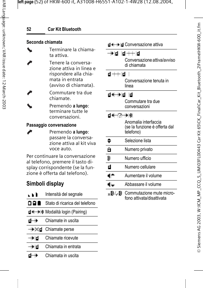&copy; Siemens AG 2003, W:\ICM_MP_CCQ_S_UM\03FL00443 Car Kit 65\CK_Final\Car_Kit_Bluetooth_2\Frame\HKW-600_it.fmleft page (52) of HKW-600 it, A31008-H6551-A102-1-4W28 (12.08.2004, Car Kit Bluetooth52VAR Language: unknown; VAR issue date: 12-March-2003Seconda chiamataTerminare la chiama-ta attiva.Tenere la conversa-zione attiva in linea e rispondere alla chia-mata in entrata (avviso di chiamata).Commutare tra due chiamate.Premendo a lungo: terminare tutte le conversazioni.Passaggio conversazionePremendo a lungo: passare la conversa-zione attiva al kit viva voce auto. Per continuare la conversazione al telefono, premere il tasto di-splay corrispondente (se la fun-zione &egrave; offerta dal telefono).Simboli displayIntensit&agrave; del segnaleStato di ricarica del telefonoModalit&agrave; login (Pairing)Chiamate in uscitaChiamate perseChiamate ricevuteChiamata in entrataChiamata in uscitaConversazione attivaConversazione attiva/avviso di chiamataConversazione tenuta in lineaCommutare tra due conversazioni Anomalia interfaccia (se la funzione &egrave; offerta dal telefono)Selezione listaNumero privatoNumero ufficioNumero cellulareAumentare il volumeAbbassare il volumeCommutazione mute micro-fono attivata/disattivata