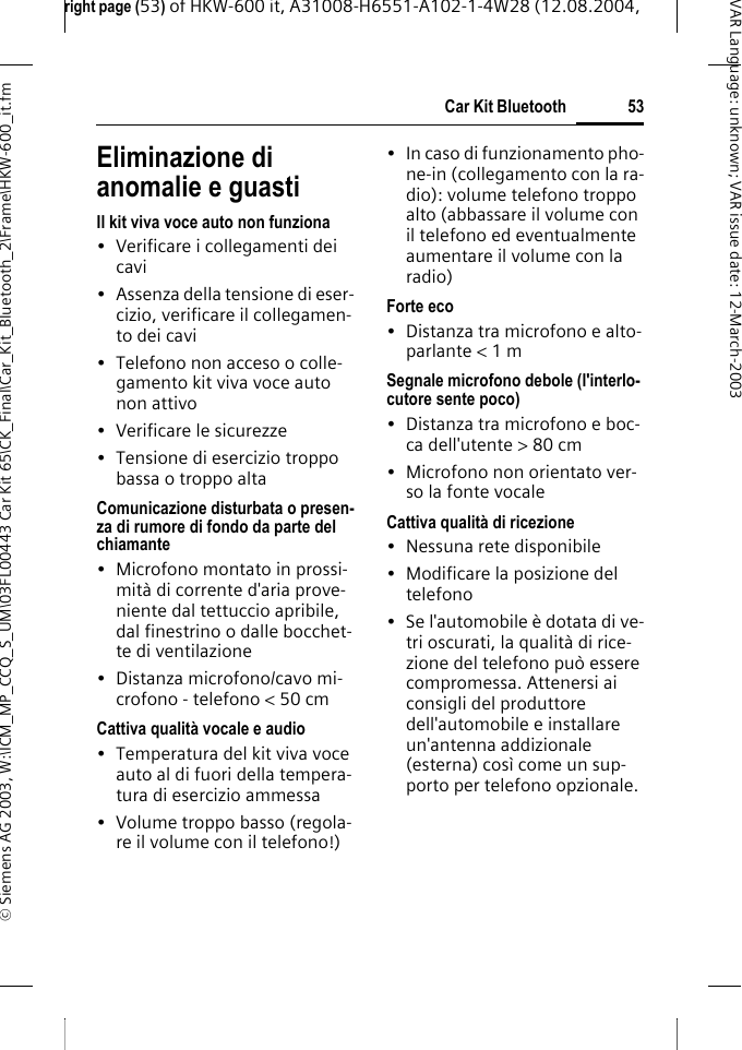 right page (53) of HKW-600 it, A31008-H6551-A102-1-4W28 (12.08.2004, &copy; Siemens AG 2003, W:\ICM_MP_CCQ_S_UM\03FL00443 Car Kit 65\CK_Final\Car_Kit_Bluetooth_2\Frame\HKW-600_it.fm53Car Kit BluetoothVAR Language: unknown; VAR issue date:12-March-2003Eliminazione di anomalie e guastiIl kit viva voce auto non funziona&bull; Verificare i collegamenti dei cavi&bull; Assenza della tensione di eser-cizio, verificare il collegamen-to dei cavi&bull; Telefono non acceso o colle-gamento kit viva voce auto non attivo&bull; Verificare le sicurezze&bull; Tensione di esercizio troppo bassa o troppo altaComunicazione disturbata o presen-za di rumore di fondo da parte del chiamante&bull; Microfono montato in prossi-mit&agrave; di corrente d'aria prove-niente dal tettuccio apribile, dal finestrino o dalle bocchet-te di ventilazione&bull; Distanza microfono/cavo mi-crofono - telefono < 50 cmCattiva qualit&agrave; vocale e audio&bull; Temperatura del kit viva voce auto al di fuori della tempera-tura di esercizio ammessa&bull; Volume troppo basso (regola-re il volume con il telefono!)&bull; In caso di funzionamento pho-ne-in (collegamento con la ra-dio): volume telefono troppo alto (abbassare il volume con il telefono ed eventualmente aumentare il volume con la radio)Forte eco&bull; Distanza tra microfono e alto-parlante < 1 mSegnale microfono debole (l'interlo-cutore sente poco)&bull; Distanza tra microfono e boc-ca dell'utente > 80 cm&bull; Microfono non orientato ver-so la fonte vocaleCattiva qualit&agrave; di ricezione&bull; Nessuna rete disponibile&bull; Modificare la posizione del telefono&bull; Se l'automobile &egrave; dotata di ve-tri oscurati, la qualit&agrave; di rice-zione del telefono pu&ograve; essere compromessa. Attenersi ai consigli del produttore dell'automobile e installare un'antenna addizionale (esterna) cos&igrave; come un sup-porto per telefono opzionale.