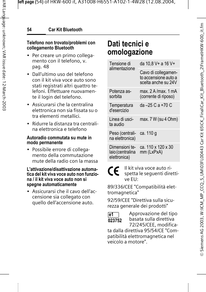 &copy; Siemens AG 2003, W:\ICM_MP_CCQ_S_UM\03FL00443 Car Kit 65\CK_Final\Car_Kit_Bluetooth_2\Frame\HKW-600_it.fmleft page (54) of HKW-600 it, A31008-H6551-A102-1-4W28 (12.08.2004, Car Kit Bluetooth54VAR Language: unknown; VAR issue date: 12-March-2003Telefono non trovato/problemi con collegamento Bluetooth&bull; Per creare un primo collega-mento con il telefono, v. pag. 48&bull; Dall'ultimo uso del telefono con il kit viva voce auto sono stati registrati altri quattro te-lefoni. Effettuare nuovamen-te il login del telefono.&bull; Assicurarsi che la centralina elettronica non sia fissata su o tra elementi metallici.&bull; Ridurre la distanza tra centrali-na elettronica e telefonoAutoradio commutata su mute in modo permanente&bull; Possibile errore di collega-mento della commutazione mute della radio con la massaL'attivazione/disattivazione automa-tica del kit viva voce auto non funzio-na / il kit viva voce auto non si spegne automaticamente&bull; Assicurarsi che il cavo dell'ac-censione sia collegato con quello dell'accensione auto.Dati tecnici e omologazioneIl kit viva voce auto ri-spetta le seguenti diretti-ve EU:89/336/CEE "Compatibilit&agrave; elet-tromagnetica"92/59/CEE "Direttiva sulla sicu-rezza generale dei prodotti"Approvazione del tipo basata sulla direttiva 72/245/CEE, modifica-ta dalla direttiva 95/54/CE "Com-patibilit&agrave; elettromagnetica nel veicolo a motore".Tensione di alimentazione da 10,8 V+ a 16 V+Cavo di collegamen-to accensione auto a scelta anche su 24VPotenza as-sorbita max. 2 A /max. 1 mA (corrente di riposo)Temperatura d'esercizio da &ndash;25 C a +70 CLinea di usci-ta audio max. 7 W (su 4 Ohm)Peso (centrali-na elettronica) ca. 110 gDimensioni te-laio (centralina elettronica)ca. 110 x 120 x 30 mm (LxPxA)e1 023752