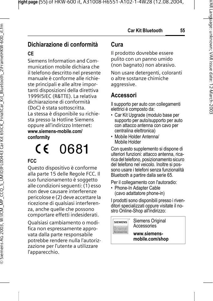right page (55) of HKW-600 it, A31008-H6551-A102-1-4W28 (12.08.2004, &copy; Siemens AG 2003, W:\ICM_MP_CCQ_S_UM\03FL00443 Car Kit 65\CK_Final\Car_Kit_Bluetooth_2\Frame\HKW-600_it.fm55Car Kit BluetoothVAR Language: unknown; VAR issue date:12-March-2003Dichiarazione di conformit&agrave;CESiemens Information and Com-munication mobile dichiara che il telefono descritto nel presente manuale &egrave; conforme alle richie-ste principali e alle altre impor-tanti disposizioni della direttiva 1999/5/EC (R&amp;TTE). La relativa dichiarazione di conformit&agrave; (DoC) &egrave; stata sottoscritta. La stessa &egrave; disponibile su richie-sta presso la Hotline Siemens oppure all'indirizzo Internet: www.siemens-mobile.com/conformityFCCQuesto dispositivo &egrave; conforme alla parte 15 delle Regole FCC. Il suo funzionamento &egrave; soggetto alle condizioni seguenti: (1) esso non deve causare interferenze pericolose e (2) deve accettare la ricezione di qualsiasi interferen-za, anche quelle che possono comportare effetti indesiderati. Qualsiasi cambiamento o modi-fica non espressamente appro-vata dalla parte responsabile potrebbe rendere nulla l'autoriz-zazione per l'utente a utilizzare l'apparecchio. CuraIl prodotto dovrebbe essere pulito con un panno umido (non bagnato) non abrasivo.Non usare detergenti, coloranti o altre sostanze chimiche aggressive.AccessoriIl supporto per auto con collegamenti elettrici &egrave; composto da:&bull; Car Kit Upgrade (modulo base per supporto per auto/supporto per auto con attacco antenna con cavo per centralina elettronica)&bull; Mobile Holder Antenna/ Mobile Holder Con questo supplemento si dispone di ulteriori funzioni: attacco antenna, rica-rica del telefono, posizionamento sicuro del telefono nel veicolo. Inoltre si pos-sono usare i telefoni senza funzionalit&agrave; Bluetooth a partire dalla serie 65.Per il collegamento con l'autoradio:&bull; Phone-In Adapter Cable(cavo adattatore phone-in)I prodotti sono disponibili presso i riven-ditori specializzati oppure visitate il no-stro Online-Shop all'indirizzo:Siemens Original Accessorieswww.siemens-mobile.com/shop