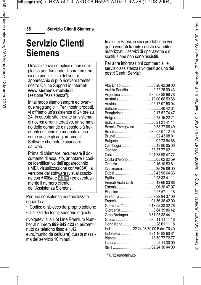 &copy; Siemens AG 2003, W:\ICM_MP_CCQ_S_UM\03FL00443 Car Kit 65\CK_Final\Car_Kit_Bluetooth_2\Frame\HKW-600_it.fmleft page (56) of HKW-600 it, A31008-H6551-A102-1-4W28 (12.08.2004, Servizio Clienti Siemens56VAR Language: unknown; VAR issue date: 12-March-2003Servizio Clienti SiemensPer una consulenza personalizzata riguardo a:&bull; Codice di sblocco del proprio telefono&bull; Utilizzo dei loghi, suonerie e giochirivolgetevi alla Hot Line Premium Num-ber al numero 899 842 423 (1 euro/mi-nuto da telefono fisso e 1,42 euro/munito da cellulare) durata massi-ma del servizio 10 minuti.In alcuni Paesi, in cui i prodotti non ven-gono venduti tramite i nostri rivenditori autorizzati, i servizi di riparazione e di sostituzione non sono assistiti.Per altre informazioni commerciali e servizio assistenza rivolgersi ad uno dei nostri Centri Servizi:Abu Dhabi................................0 26 42 38 00Arabia Saudita .........................0 22 26 00 43Argentina ............................0 80 08 88 98 78Australia.................................13 00 66 53 66Austria....................................05 17 07 50 04Bahrain ............................................40 42 34Bangladesh..............................0 17 52 74 47Belgio.......................................0 78 15 22 21Bolivia......................................0 21 21 41 14Bosnia Erzegovina...................0 33 27 66 49Brasile.................................0 80 07 07 12 48Brunei .........................................02 43 08 01Bulgaria.......................................02 73 94 88Cambogia ...................................12 80 05 00Canada ...............................1 88 87 77 02 11Cina ....................................0 21 38 98 47 77Costa d'Avorio.............................05 02 02 59Croazia ....................................0 16 10 53 81Danimarca ..................................35 25 86 00Dubai .......................................0 43 96 64 33Egitto........................................0 23 33 41 11Emirati Arabi Uniti....................0 43 66 03 86Estonia........................................06 30 47 97Filippine ...................................0 27 57 11 18Finlandia................................09 22 94 37 00Francia...................................01 56 38 42 00Germania *..........................0 18 05 33 32 26Giordania .................................0 64 39 86 42Gran Bretagna ....................0 87 05 33 44 11Grecia .................................0 80 11 11 11 16Hong Kong..................................28 61 11 18India....................22 24 98 70 00 Extn: 70 40Indonesia ............................0 21 46 82 60 81Irlanda....................................18 50 77 72 77Islanda ..........................................5 11 30 00Italia.......................................02 24 36 44 00Un&rsquo;assistenza semplice e non com-plessa per domande di carattere tec-nico e per l&rsquo;utilizzo del vostro apparecchio si pu&ograve; ricevere tramite il nostro Online Support in Internet: www.siemens-mobile.it (sezione "Assistenza"). In tal modo siamo sempre ed ovun-que raggiungibili. Per i nostri prodotti, vi offriamo un&rsquo;assistenza di 24 ore su 24. In questo sito trovate un sistema di ricerca errori interattivo, un somma-rio delle domande e risposte pi&ugrave; fre-quenti ed infine un manuale d&rsquo;uso come anche gli aggiornamenti Software che potete scaricare dal web.Prima di chiamare, recuperare il do-cumento di acquisto, annotare il codi-ce identificativo dell&rsquo;apparecchhio (IMEI, visualizzazione con*#06#), la versione del software (visualizzazio-ne con *#06#, e &sect;Altro&sect;) ed eventual-mente il numero cliente dell&rsquo;Assistenza Siemens.* 0,12 euro/minuto
