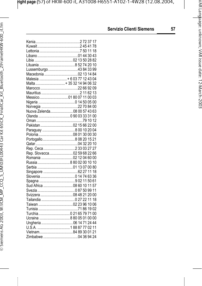 right page (57) of HKW-600 it, A31008-H6551-A102-1-4W28 (12.08.2004, &copy; Siemens AG 2003, W:\ICM_MP_CCQ_S_UM\03FL00443 Car Kit 65\CK_Final\Car_Kit_Bluetooth_2\Frame\HKW-600_it.fm57Servizio Clienti SiemensVAR Language: unknown; VAR issue date:12-March-2003Kenia.............................................2 72 37 17Kuwait...........................................2 45 41 78Lettonia.........................................7 50 11 18Libano.........................................01 44 30 43Libia .......................................02 13 50 28 82Lituania....................................8 52 74 20 10Lussemburgo..............................43 84 33 99Macedonia ..................................02 13 14 84Malesia ............................+ 6 03 77 12 43 04Malta..............................+ 35 32 14 94 06 32Marocco......................................22 66 92 09Mauritius .......................................2 11 62 13Messico.............................01 80 07 11 00 03Nigeria .....................................0 14 50 05 00Norvegia .....................................22 70 84 00Nuova Zelenda.......................08 00 57 43 63Olanda ................................0 90 03 33 31 00Oman...............................................79 10 12Pakistan.................................02 15 66 22 00Paraguay .................................8 00 10 20 04Polonia...................................08 01 30 00 30Portogallo.................................8 08 20 15 21Qatar...........................................04 32 20 10Rep. Ceca................................2 33 03 27 27Rep. Slovacca........................02 59 68 22 66Romania ................................02 12 04 60 00Russia.................................8 80 02 00 10 10Serbia ....................................01 13 07 00 80Singapore ...................................62 27 11 18Slovenia...................................0 14 74 63 36Spagna ....................................9 02 11 50 61Sud Africa ..............................08 60 10 11 57Svezia......................................0 87 50 99 11Svizzera.................................08 48 21 20 00Tailandia..................................0 27 22 11 18Taiwan ...................................02 23 96 10 06Tunisia ........................................71 86 19 02Turchia................................0 21 65 79 71 00Ucraina ...............................8 80 05 01 00 00Ungheria ................................06 14 71 24 44U.S.A. .................................1 88 87 77 02 11Vietnam..................................84 89 30 01 21Zimbabwe ...................................04 36 94 24
