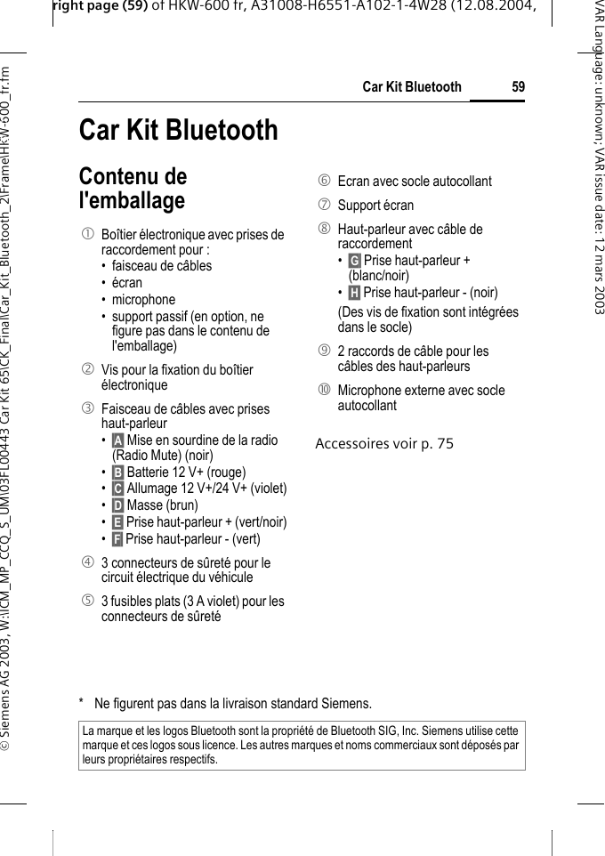 right page (59) of HKW-600 fr, A31008-H6551-A102-1-4W28 (12.08.2004, &copy; Siemens AG 2003, W:\ICM_MP_CCQ_S_UM\03FL00443 Car Kit 65\CK_Final\Car_Kit_Bluetooth_2\Frame\HKW-600_fr.fm59Car Kit BluetoothVAR Language: unknown; VAR issue date:12mars2003Car Kit Blue-tooth (fr) Car Kit BluetoothContenu de l'emballageAccessoires voir p. 751  Bo&icirc;tier &eacute;lectronique avec prises de raccordement pour :&bull; faisceau de c&acirc;bles &bull; &eacute;cran &bull; microphone &bull; support passif (en option, ne figure pas dans le contenu de l'emballage)2  Vis pour la fixation du bo&icirc;tier &eacute;lectronique 3  Faisceau de c&acirc;bles avec prises haut-parleur &bull;&sect;A&sect; Mise en sourdine de la radio (Radio Mute) (noir)&bull;&sect;B&sect; Batterie 12 V+ (rouge)&bull;&sect;C&sect; Allumage 12 V+/24 V+ (violet)&bull;&sect;D&sect; Masse (brun)&bull;&sect;E&sect; Prise haut-parleur + (vert/noir)&bull;&sect;F&sect; Prise haut-parleur - (vert)4  3 connecteurs de s&ucirc;ret&eacute; pour le circuit &eacute;lectrique du v&eacute;hicule5  3 fusibles plats (3 A violet) pour les connecteurs de s&ucirc;ret&eacute; 6  Ecran avec socle autocollant7 Support &eacute;cran 8  Haut-parleur avec c&acirc;ble de raccordement &bull;&sect;G&sect; Prise haut-parleur + (blanc/noir)&bull;&sect;H&sect; Prise haut-parleur - (noir)(Des vis de fixation sont int&eacute;gr&eacute;es dans le socle) 9  2 raccords de c&acirc;ble pour les c&acirc;bles des haut-parleurs:  Microphone externe avec socle autocollant* Ne figurent pas dans la livraison standard Siemens.La marque et les logos Bluetooth sont la propri&eacute;t&eacute; de Bluetooth SIG, Inc. Siemens utilise cette marque et ces logos sous licence. Les autres marques et noms commerciaux sont d&eacute;pos&eacute;s par leurs propri&eacute;taires respectifs.