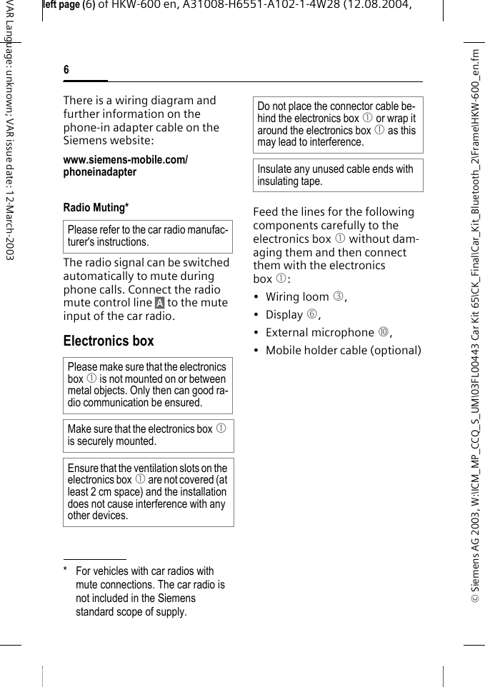 &copy; Siemens AG 2003, W:\ICM_MP_CCQ_S_UM\03FL00443 Car Kit 65\CK_Final\Car_Kit_Bluetooth_2\Frame\HKW-600_en.fmleft page (6) of HKW-600 en, A31008-H6551-A102-1-4W28 (12.08.2004, 6VAR Language: unknown; VAR issue date: 12-March-2003There is a wiring diagram and further information on the phone-in adapter cable on the Siemens website:www.siemens-mobile.com/phoneinadapter Radio Muting*The radio signal can be switched automatically to mute during phone calls. Connect the radio mute control line &sect;A&sect; to the mute input of the car radio.Electronics boxFeed the lines for the following components carefully to the electronics box 1 without dam-aging them and then connect them with the electronics box 1:&bull; Wiring loom 3, &bull; Display 6, &bull; External microphone :,&bull; Mobile holder cable (optional)* For vehicles with car radios with mute connections. The car radio is not included in the Siemens standard scope of supply.Please refer to the car radio manufac-turer's instructions.Please make sure that the electronics box 1 is not mounted on or between metal objects. Only then can good ra-dio communication be ensured.Make sure that the electronics box 1 is securely mounted.Ensure that the ventilation slots on the electronics box 1 are not covered (at least 2 cm space) and the installation does not cause interference with any other devices.Do not place the connector cable be-hind the electronics box 1 or wrap it around the electronics box 1 as this may lead to interference.Insulate any unused cable ends with insulating tape.