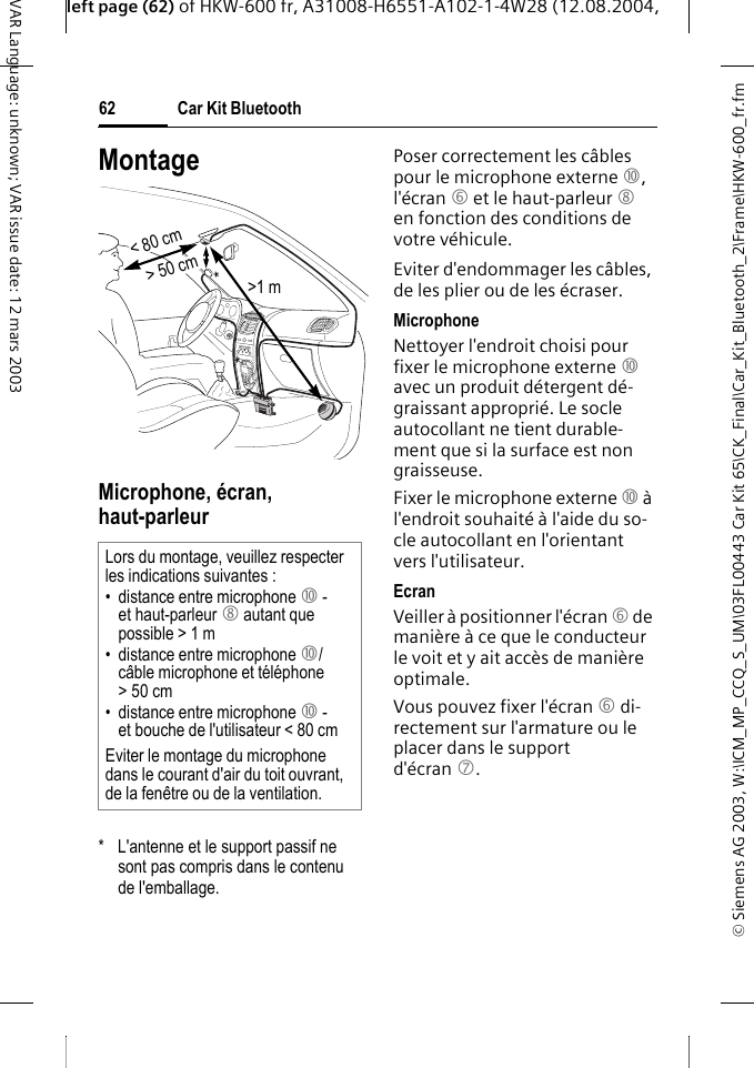 &copy; Siemens AG 2003, W:\ICM_MP_CCQ_S_UM\03FL00443 Car Kit 65\CK_Final\Car_Kit_Bluetooth_2\Frame\HKW-600_fr.fmleft page (62) of HKW-600 fr, A31008-H6551-A102-1-4W28 (12.08.2004, Car Kit Bluetooth62VAR Language: unknown; VAR issue date: 12 mars 2003MontageMicrophone, &eacute;cran, haut-parleur*  L'antenne et le support passif ne sont pas compris dans le contenu de l'emballage.Poser correctement les c&acirc;bles pour le microphone externe :, l'&eacute;cran 6 et le haut-parleur 8 en fonction des conditions de votre v&eacute;hicule. Eviter d'endommager les c&acirc;bles, de les plier ou de les &eacute;craser.MicrophoneNettoyer l'endroit choisi pour fixer le microphone externe : avec un produit d&eacute;tergent d&eacute;-graissant appropri&eacute;. Le socle autocollant ne tient durable-ment que si la surface est non graisseuse. Fixer le microphone externe : &agrave; l'endroit souhait&eacute; &agrave; l'aide du so-cle autocollant en l'orientant vers l'utilisateur. EcranVeiller &agrave; positionner l'&eacute;cran 6 de mani&egrave;re &agrave; ce que le conducteur le voit et y ait acc&egrave;s de mani&egrave;re optimale.Vous pouvez fixer l'&eacute;cran 6 di-rectement sur l'armature ou le placer dans le support d'&eacute;cran 7.Lors du montage, veuillez respecter les indications suivantes :&bull; distance entre microphone : - et haut-parleur 8 autant que possible > 1 m&bull; distance entre microphone :/c&acirc;ble microphone et t&eacute;l&eacute;phone >50cm&bull; distance entre microphone : - et bouche de l'utilisateur < 80 cmEviter le montage du microphone dans le courant d'air du toit ouvrant, de la fen&ecirc;tre ou de la ventilation.> 50 cm< 80 cm>1 m**