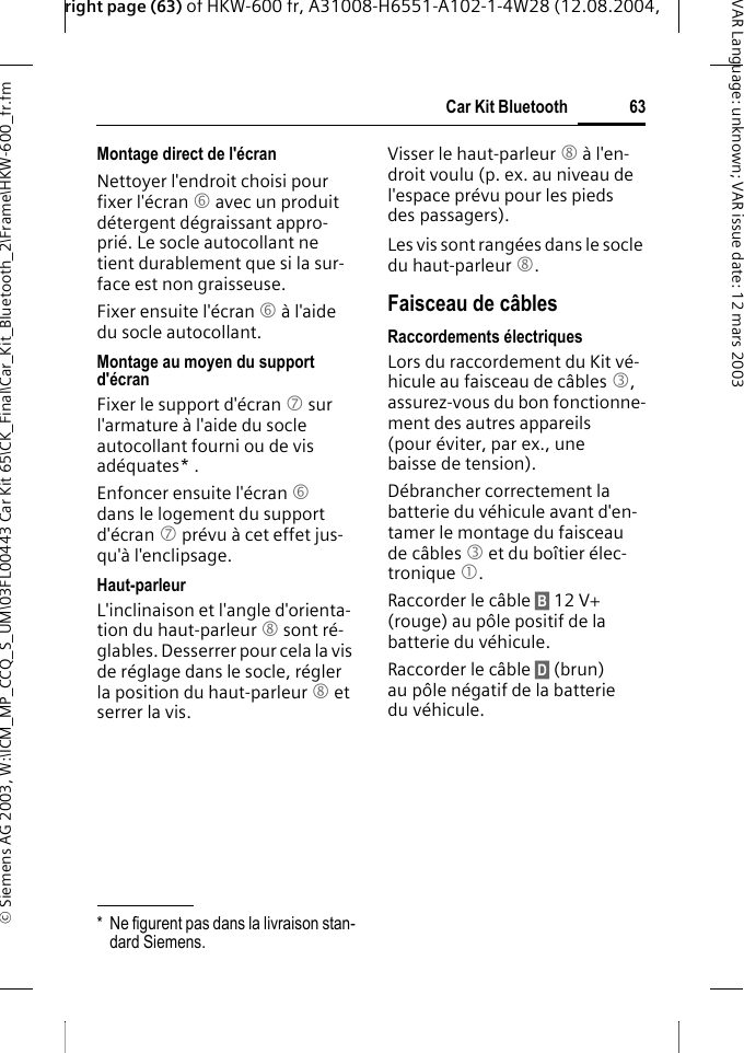 right page (63) of HKW-600 fr, A31008-H6551-A102-1-4W28 (12.08.2004, &copy; Siemens AG 2003, W:\ICM_MP_CCQ_S_UM\03FL00443 Car Kit 65\CK_Final\Car_Kit_Bluetooth_2\Frame\HKW-600_fr.fm63Car Kit BluetoothVAR Language: unknown; VAR issue date:12mars2003Montage direct de l'&eacute;cranNettoyer l'endroit choisi pour fixer l'&eacute;cran 6 avec un produit d&eacute;tergent d&eacute;graissant appro-pri&eacute;. Le socle autocollant ne tient durablement que si la sur-face est non graisseuse.Fixer ensuite l'&eacute;cran 6 &agrave; l'aide du socle autocollant. Montage au moyen du support d'&eacute;cranFixer le support d'&eacute;cran 7 sur l'armature &agrave; l'aide du socle autocollant fourni ou de vis ad&eacute;quates* .Enfoncer ensuite l'&eacute;cran 6 dans le logement du support d'&eacute;cran 7 pr&eacute;vu &agrave; cet effet jus-qu'&agrave; l'enclipsage.Haut-parleurL'inclinaison et l'angle d'orienta-tion du haut-parleur 8 sont r&eacute;-glables. Desserrer pour cela la vis de r&eacute;glage dans le socle, r&eacute;gler la position du haut-parleur 8 et serrer la vis.Visser le haut-parleur 8 &agrave; l'en-droit voulu (p. ex. au niveau de l'espace pr&eacute;vu pour les pieds des passagers).Les vis sont rang&eacute;es dans le socle du haut-parleur 8.Faisceau de c&acirc;blesRaccordements &eacute;lectriquesLors du raccordement du Kit v&eacute;-hicule au faisceau de c&acirc;bles 3, assurez-vous du bon fonctionne-ment des autres appareils (pour &eacute;viter, par ex., une baisse de tension).D&eacute;brancher correctement la batterie du v&eacute;hicule avant d'en-tamer le montage du faisceau de c&acirc;bles 3 et du bo&icirc;tier &eacute;lec-tronique 1.Raccorder le c&acirc;ble &sect;B&sect; 12 V+ (rouge) au p&ocirc;le positif de la batterie du v&eacute;hicule. Raccorder le c&acirc;ble &sect;D&sect; (brun) au p&ocirc;le n&eacute;gatif de la batterie du v&eacute;hicule. * Ne figurent pas dans la livraison stan-dard Siemens.
