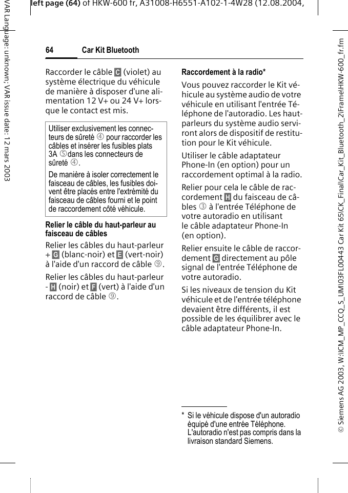 &copy; Siemens AG 2003, W:\ICM_MP_CCQ_S_UM\03FL00443 Car Kit 65\CK_Final\Car_Kit_Bluetooth_2\Frame\HKW-600_fr.fmleft page (64) of HKW-600 fr, A31008-H6551-A102-1-4W28 (12.08.2004, Car Kit Bluetooth64VAR Language: unknown; VAR issue date: 12 mars 2003Raccorder le c&acirc;ble &sect;C&sect; (violet) au syst&egrave;me &eacute;lectrique du v&eacute;hicule de mani&egrave;re &agrave; disposer d'une ali-mentation 12 V+ ou 24 V+ lors-que le contact est mis. Relier le c&acirc;ble du haut-parleur au faisceau de c&acirc;blesRelier les c&acirc;bles du haut-parleur + &sect;G&sect; (blanc-noir) et &sect;E&sect; (vert-noir) &agrave; l'aide d'un raccord de c&acirc;ble 9.Relier les c&acirc;bles du haut-parleur - &sect;H&sect; (noir) et &sect;F&sect; (vert) &agrave; l'aide d'un raccord de c&acirc;ble 9. Raccordement &agrave; la radio*Vous pouvez raccorder le Kit v&eacute;-hicule au syst&egrave;me audio de votre v&eacute;hicule en utilisant l'entr&eacute;e T&eacute;-l&eacute;phone de l'autoradio. Les haut-parleurs du syst&egrave;me audio servi-ront alors de dispositif de restitu-tion pour le Kit v&eacute;hicule. Utiliser le c&acirc;ble adaptateur Phone-In (en option) pour un raccordement optimal &agrave; la radio.Relier pour cela le c&acirc;ble de rac-cordement &sect;H&sect; du faisceau de c&acirc;-bles 3 &agrave; l'entr&eacute;e T&eacute;l&eacute;phone de votre autoradio en utilisant le c&acirc;ble adaptateur Phone-In (en option). Relier ensuite le c&acirc;ble de raccor-dement &sect;G&sect; directement au p&ocirc;le signal de l'entr&eacute;e T&eacute;l&eacute;phone de votre autoradio. Si les niveaux de tension du Kit v&eacute;hicule et de l'entr&eacute;e t&eacute;l&eacute;phone devaient &ecirc;tre diff&eacute;rents, il est possible de les &eacute;quilibrer avec le c&acirc;ble adaptateur Phone-In.Utiliser exclusivement les connec-teurs de s&ucirc;ret&eacute; 4 pour raccorder les c&acirc;bles et ins&eacute;rer les fusibles plats 3A 5dans les connecteurs de s&ucirc;ret&eacute; 4.De mani&egrave;re &agrave; isoler correctement le faisceau de c&acirc;bles, les fusibles doi-vent &ecirc;tre plac&eacute;s entre l'extr&eacute;mit&eacute; du faisceau de c&acirc;bles fourni et le point de raccordement c&ocirc;t&eacute; v&eacute;hicule.* Si le v&eacute;hicule dispose d'un autoradio &eacute;quip&eacute; d'une entr&eacute;e T&eacute;l&eacute;phone. L'autoradio n'est pas compris dans la livraison standard Siemens.