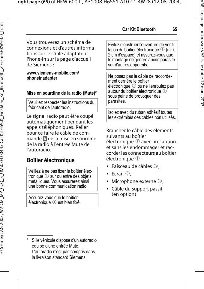 right page (65) of HKW-600 fr, A31008-H6551-A102-1-4W28 (12.08.2004, &copy; Siemens AG 2003, W:\ICM_MP_CCQ_S_UM\03FL00443 Car Kit 65\CK_Final\Car_Kit_Bluetooth_2\Frame\HKW-600_fr.fm65Car Kit BluetoothVAR Language: unknown; VAR issue date:12mars2003Vous trouverez un sch&eacute;ma de connexions et d'autres informa-tions sur le c&acirc;ble adaptateur Phone-In sur la page d'accueil de Siemens : www.siemens-mobile.com/phoneinadapter Mise en sourdine de la radio (Mute)*Le signal radio peut &ecirc;tre coup&eacute; automatiquement pendant les appels t&eacute;l&eacute;phoniques. Relier pour ce faire le c&acirc;ble de com-mande &sect;A&sect; de la mise en sourdine de la radio &agrave; l'entr&eacute;e Mute de l'autoradio.Bo&icirc;tier &eacute;lectroniqueBrancher le c&acirc;ble des &eacute;l&eacute;ments suivants au bo&icirc;tier &eacute;lectronique 1 avec pr&eacute;caution et sans les endommager et rac-corder les connecteurs au bo&icirc;tier &eacute;lectronique 1 :&bull; Faisceau de c&acirc;bles 3, &bull;Ecran 6, &bull; Microphone externe :,&bull; C&acirc;ble du support passif (en option)* Si le v&eacute;hicule dispose d'un autoradio &eacute;quip&eacute; d'une entr&eacute;e Mute. L'autoradio n'est pas compris dans la livraison standard Siemens.Veuillez respecter les instructions du fabricant de l'autoradio.Veillez &agrave; ne pas fixer le bo&icirc;tier &eacute;lec-tronique 1 sur ou entre des objets m&eacute;talliques. Vous assurerez ainsi une bonne communication radio.Assurez-vous que le bo&icirc;tier &eacute;lectronique 1 est bien fix&eacute;.Evitez d'obstruer l'ouverture de venti-lation du bo&icirc;tier &eacute;lectronique 1 (min. 2 cm d'espace) et assurez-vous que le montage ne g&eacute;n&egrave;re aucun parasite sur d'autres appareils. Ne posez pas le c&acirc;ble de raccorde-ment derri&egrave;re le bo&icirc;tier &eacute;lectronique 1 ou ne l'enroulez pas autour du bo&icirc;tier &eacute;lectronique 1 sous peine de provoquer des parasites.Isolez avec du ruban adh&eacute;sif toutes les extr&eacute;mit&eacute;s des c&acirc;bles non utilis&eacute;s.