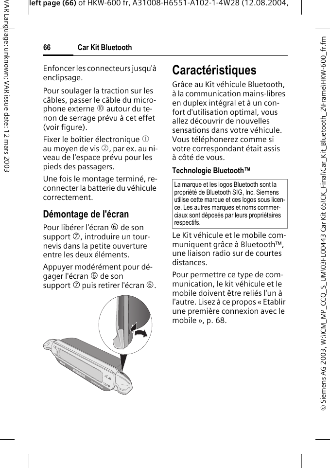 &copy; Siemens AG 2003, W:\ICM_MP_CCQ_S_UM\03FL00443 Car Kit 65\CK_Final\Car_Kit_Bluetooth_2\Frame\HKW-600_fr.fmleft page (66) of HKW-600 fr, A31008-H6551-A102-1-4W28 (12.08.2004, Car Kit Bluetooth66VAR Language: unknown; VAR issue date: 12 mars 2003Enfoncer les connecteurs jusqu'&agrave; enclipsage.Pour soulager la traction sur les c&acirc;bles, passer le c&acirc;ble du micro-phone externe : autour du te-non de serrage pr&eacute;vu &agrave; cet effet (voir figure).Fixer le bo&icirc;tier &eacute;lectronique 1 au moyen de vis 2, par ex. au ni-veau de l'espace pr&eacute;vu pour les pieds des passagers. Une fois le montage termin&eacute;, re-connecter la batterie du v&eacute;hicule correctement.D&eacute;montage de l'&eacute;cranPour lib&eacute;rer l'&eacute;cran 6 de son support 7, introduire un tour-nevis dans la petite ouverture entre les deux &eacute;l&eacute;ments. Appuyer mod&eacute;r&eacute;ment pour d&eacute;-gager l'&eacute;cran 6 de son support 7 puis retirer l'&eacute;cran 6. Caract&eacute;ristiques Gr&acirc;ce au Kit v&eacute;hicule Bluetooth, &agrave; la communication mains-libres en duplex int&eacute;gral et &agrave; un con-fort d'utilisation optimal, vous allez d&eacute;couvrir de nouvelles sensations dans votre v&eacute;hicule. Vous t&eacute;l&eacute;phonerez comme si votre correspondant &eacute;tait assis &agrave;c&ocirc;t&eacute; de vous.Technologie Bluetooth&trade;Le Kit v&eacute;hicule et le mobile com-muniquent gr&acirc;ce &agrave; Bluetooth&trade;, une liaison radio sur de courtes distances. Pour permettre ce type de com-munication, le kit v&eacute;hicule et le mobile doivent &ecirc;tre reli&eacute;s l'un &agrave; l'autre. Lisez &agrave; ce propos &laquo; Etablir une premi&egrave;re connexion avec le mobile &raquo;, p. 68.La marque et les logos Bluetooth sont la propri&eacute;t&eacute; de Bluetooth SIG, Inc. Siemens utilise cette marque et ces logos sous licen-ce. Les autres marques et noms commer-ciaux sont d&eacute;pos&eacute;s par leurs propri&eacute;taires respectifs.