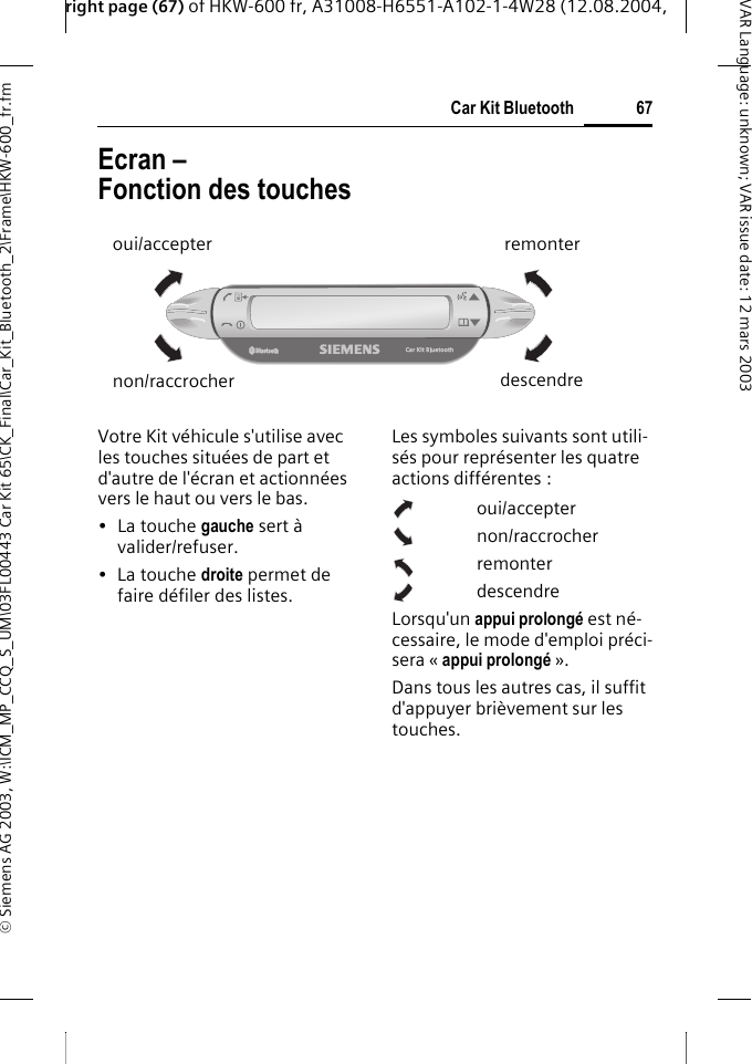 right page (67) of HKW-600 fr, A31008-H6551-A102-1-4W28 (12.08.2004, &copy; Siemens AG 2003, W:\ICM_MP_CCQ_S_UM\03FL00443 Car Kit 65\CK_Final\Car_Kit_Bluetooth_2\Frame\HKW-600_fr.fm67Car Kit BluetoothVAR Language: unknown; VAR issue date:12mars2003Ecran &ndash; Fonction des touchesVotre Kit v&eacute;hicule s'utilise avec les touches situ&eacute;es de part et d'autre de l'&eacute;cran et actionn&eacute;es vers le haut ou vers le bas.&bull;La touche gauche sert &agrave; valider/refuser.&bull;La touche droite permet de faire d&eacute;filer des listes.Les symboles suivants sont utili-s&eacute;s pour repr&eacute;senter les quatre actions diff&eacute;rentes :oui/accepternon/raccrocherremonterdescendreLorsqu'un appui prolong&eacute; est n&eacute;-cessaire, le mode d'emploi pr&eacute;ci-sera &laquo; appui prolong&eacute; &raquo;. Dans tous les autres cas, il suffit d'appuyer bri&egrave;vement sur les touches. oui/accepternon/raccrocherremonterdescendre