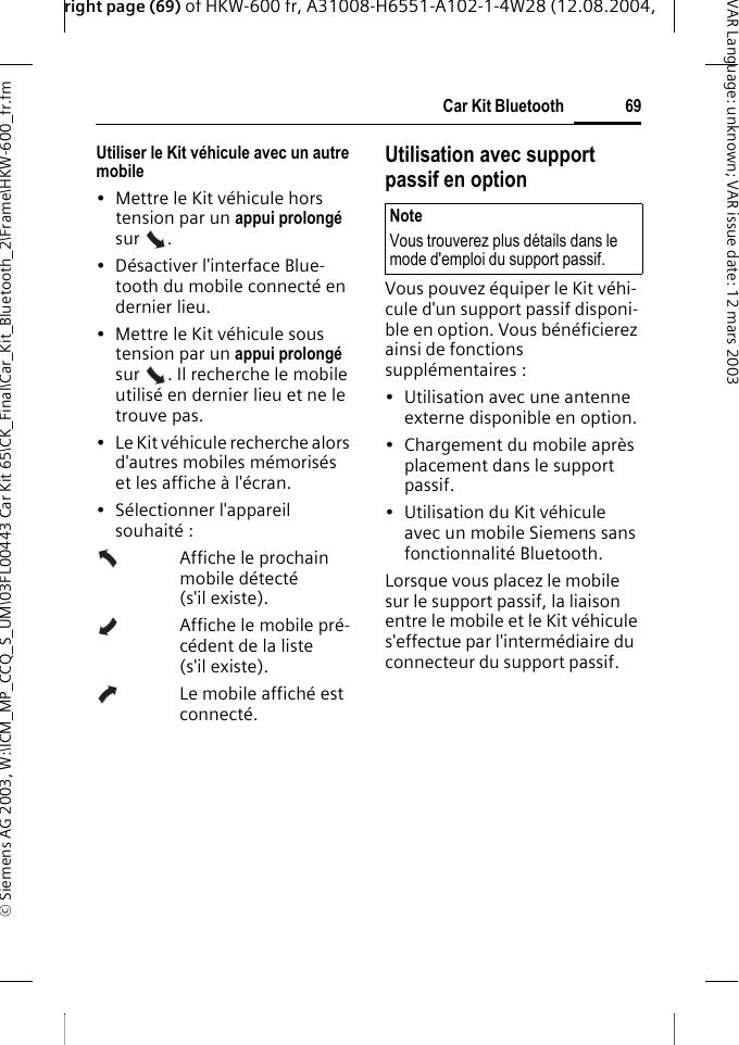 right page (69) of HKW-600 fr, A31008-H6551-A102-1-4W28 (12.08.2004, &copy; Siemens AG 2003, W:\ICM_MP_CCQ_S_UM\03FL00443 Car Kit 65\CK_Final\Car_Kit_Bluetooth_2\Frame\HKW-600_fr.fm69Car Kit BluetoothVAR Language: unknown; VAR issue date:12mars2003Utiliser le Kit v&eacute;hicule avec un autre mobile &bull; Mettre le Kit v&eacute;hicule hors tension par un appui prolong&eacute; sur . &bull; D&eacute;sactiver l'interface Blue-tooth du mobile connect&eacute; en dernier lieu.&bull; Mettre le Kit v&eacute;hicule sous tension par un appui prolong&eacute; sur  . Il recherche le mobile utilis&eacute; en dernier lieu et ne le trouve pas.&bull; Le Kit v&eacute;hicule recherche alors d'autres mobiles m&eacute;moris&eacute;s et les affiche &agrave; l'&eacute;cran.&bull; S&eacute;lectionner l'appareil souhait&eacute; :Affiche le prochain mobile d&eacute;tect&eacute; (s'il existe).Affiche le mobile pr&eacute;-c&eacute;dent de la liste (s'il existe).Le mobile affich&eacute; est connect&eacute;.Utilisation avec support passif en optionVous pouvez &eacute;quiper le Kit v&eacute;hi-cule d'un support passif disponi-ble en option. Vous b&eacute;n&eacute;ficierez ainsi de fonctions suppl&eacute;mentaires :&bull; Utilisation avec une antenne externe disponible en option.&bull; Chargement du mobile apr&egrave;s placement dans le support passif.&bull; Utilisation du Kit v&eacute;hicule avec un mobile Siemens sans fonctionnalit&eacute; Bluetooth.Lorsque vous placez le mobile sur le support passif, la liaison entre le mobile et le Kit v&eacute;hicule s'effectue par l'interm&eacute;diaire du connecteur du support passif. NoteVous trouverez plus d&eacute;tails dans le mode d'emploi du support passif.