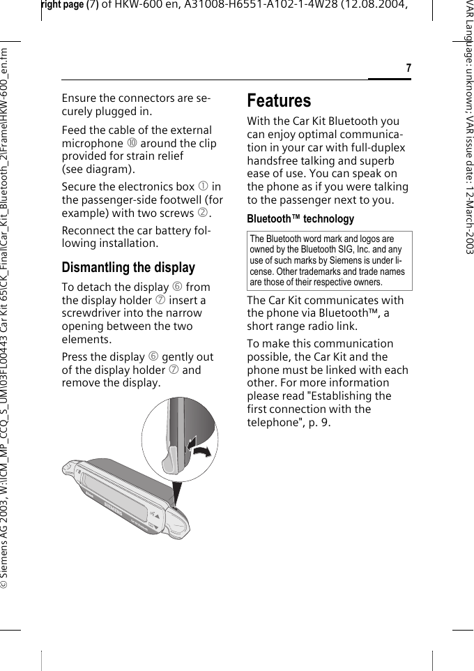 right page (7) of HKW-600 en, A31008-H6551-A102-1-4W28 (12.08.2004, &copy; Siemens AG 2003, W:\ICM_MP_CCQ_S_UM\03FL00443 Car Kit 65\CK_Final\Car_Kit_Bluetooth_2\Frame\HKW-600_en.fm7VAR Language: unknown; VAR issue date:12-March-2003Ensure the connectors are se-curely plugged in.Feed the cable of the external microphone : around the clip provided for strain relief (see diagram).Secure the electronics box 1 in the passenger-side footwell (for example) with two screws 2.Reconnect the car battery fol-lowing installation.Dismantling the displayTo detach the display 6 from the display holder 7 insert a screwdriver into the narrow opening between the two elements.Press the display 6 gently out of the display holder 7 and remove the display.FeaturesWith the Car Kit Bluetooth you can enjoy optimal communica-tion in your car with full-duplex handsfree talking and superb ease of use. You can speak on the phone as if you were talking to the passenger next to you.Bluetooth&trade; technologyThe Car Kit communicates with the phone via Bluetooth&trade;, a short range radio link.To make this communication possible, the Car Kit and the phone must be linked with each other. For more information please read "Establishing the first connection with the telephone", p. 9.The Bluetooth word mark and logos are owned by the Bluetooth SIG, Inc. and any use of such marks by Siemens is under li-cense. Other trademarks and trade names are those of their respective owners.