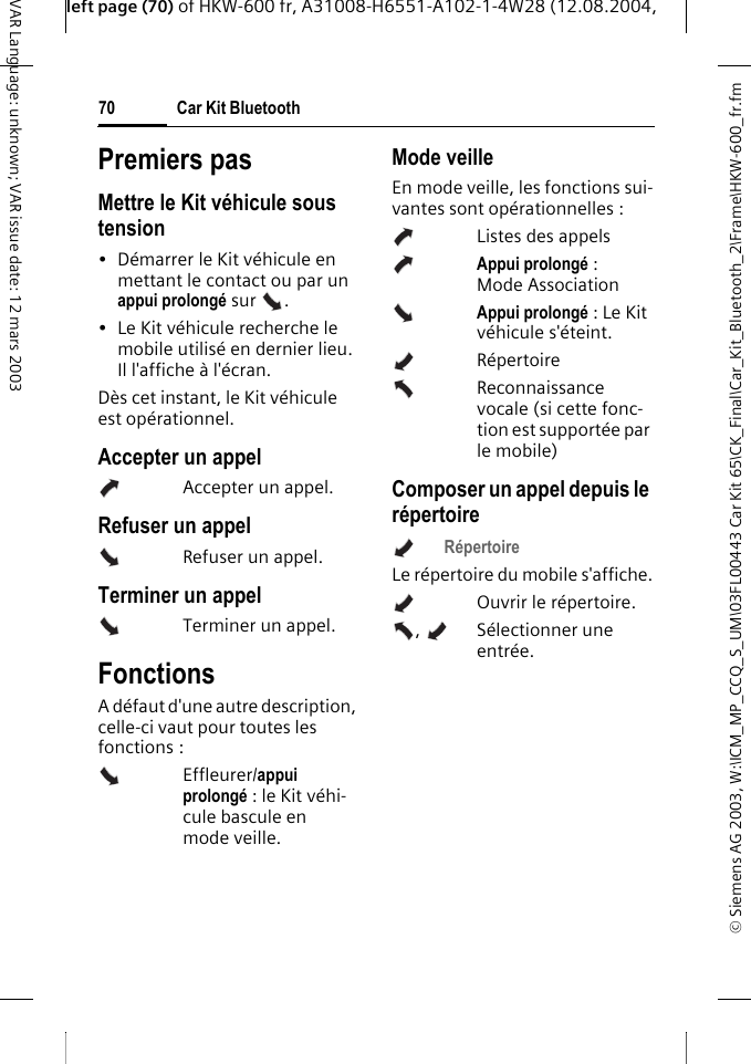 &copy; Siemens AG 2003, W:\ICM_MP_CCQ_S_UM\03FL00443 Car Kit 65\CK_Final\Car_Kit_Bluetooth_2\Frame\HKW-600_fr.fmleft page (70) of HKW-600 fr, A31008-H6551-A102-1-4W28 (12.08.2004, Car Kit Bluetooth70VAR Language: unknown; VAR issue date: 12 mars 2003Premiers pasMettre le Kit v&eacute;hicule sous tension&bull; D&eacute;marrer le Kit v&eacute;hicule en mettant le contact ou par un appui prolong&eacute; sur  . &bull; Le Kit v&eacute;hicule recherche le mobile utilis&eacute; en dernier lieu. Il l'affiche &agrave; l'&eacute;cran. D&egrave;s cet instant, le Kit v&eacute;hicule est op&eacute;rationnel. Accepter un appelAccepter un appel.Refuser un appel Refuser un appel.Terminer un appelTerminer un appel.FonctionsA d&eacute;faut d'une autre description, celle-ci vaut pour toutes les fonctions : Effleurer/appui prolong&eacute; : le Kit v&eacute;hi-cule bascule en mode veille.Mode veilleEn mode veille, les fonctions sui-vantes sont op&eacute;rationnelles :Listes des appelsAppui prolong&eacute; : Mode AssociationAppui prolong&eacute; : Le Kit v&eacute;hicule s'&eacute;teint.R&eacute;pertoire Reconnaissance vocale (si cette fonc-tion est support&eacute;e par le mobile)Composer un appel depuis le r&eacute;pertoireR&eacute;pertoire Le r&eacute;pertoire du mobile s'affiche.Ouvrir le r&eacute;pertoire.,  S&eacute;lectionner une entr&eacute;e. 