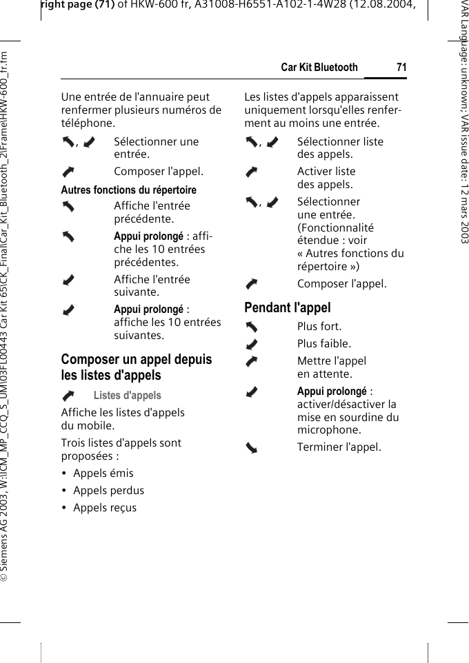 right page (71) of HKW-600 fr, A31008-H6551-A102-1-4W28 (12.08.2004, &copy; Siemens AG 2003, W:\ICM_MP_CCQ_S_UM\03FL00443 Car Kit 65\CK_Final\Car_Kit_Bluetooth_2\Frame\HKW-600_fr.fm71Car Kit BluetoothVAR Language: unknown; VAR issue date:12mars2003Une entr&eacute;e de l'annuaire peut renfermer plusieurs num&eacute;ros de t&eacute;l&eacute;phone. ,  S&eacute;lectionner une entr&eacute;e. Composer l'appel. Autres fonctions du r&eacute;pertoireAffiche l'entr&eacute;e pr&eacute;c&eacute;dente.Appui prolong&eacute; : affi-che les 10 entr&eacute;es pr&eacute;c&eacute;dentes.Affiche l'entr&eacute;e suivante.Appui prolong&eacute; : affiche les 10 entr&eacute;es suivantes.Composer un appel depuis les listes d'appels Listes d'appelsAffiche les listes d'appels du mobile.Trois listes d'appels sont propos&eacute;es : &bull; Appels &eacute;mis&bull; Appels perdus&bull; Appels re&ccedil;usLes listes d'appels apparaissent uniquement lorsqu'elles renfer-ment au moins une entr&eacute;e.,  S&eacute;lectionner liste des appels.  Activer liste des appels. ,  S&eacute;lectionner une entr&eacute;e. (Fonctionnalit&eacute; &eacute;tendue : voir &laquo; Autres fonctions du r&eacute;pertoire &raquo;)Composer l'appel. Pendant l'appel Plus fort.Plus faible.Mettre l'appel en attente.Appui prolong&eacute; : activer/d&eacute;sactiver la mise en sourdine du microphone.Terminer l'appel.