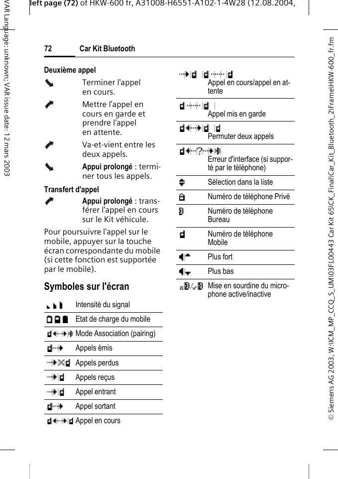 &copy; Siemens AG 2003, W:\ICM_MP_CCQ_S_UM\03FL00443 Car Kit 65\CK_Final\Car_Kit_Bluetooth_2\Frame\HKW-600_fr.fmleft page (72) of HKW-600 fr, A31008-H6551-A102-1-4W28 (12.08.2004, Car Kit Bluetooth72VAR Language: unknown; VAR issue date: 12 mars 2003Deuxi&egrave;me appel Terminer l'appel en cours.Mettre l'appel en cours en garde et prendre l'appel en attente.Va-et-vient entre les deux appels.Appui prolong&eacute; : termi-ner tous les appels.Transfert d'appelAppui prolong&eacute; : trans-f&eacute;rer l'appel en cours sur le Kit v&eacute;hicule. Pour poursuivre l'appel sur le mobile, appuyer sur la touche &eacute;cran correspondante du mobile (si cette fonction est support&eacute;e par le mobile).Symboles sur l'&eacute;cranIntensit&eacute; du signal Etat de charge du mobile Mode Association (pairing) Appels &eacute;mis Appels perdus Appels re&ccedil;us Appel entrant Appel sortant Appel en cours Appel en cours/appel en at-tenteAppel mis en gardePermuter deux appels Erreur d'interface (si suppor-t&eacute; par le t&eacute;l&eacute;phone)S&eacute;lection dans la liste Num&eacute;ro de t&eacute;l&eacute;phone Priv&eacute; Num&eacute;ro de t&eacute;l&eacute;phone Bureau Num&eacute;ro de t&eacute;l&eacute;phone Mobile Plus fort Plus bas Mise en sourdine du micro-phone active/inactive