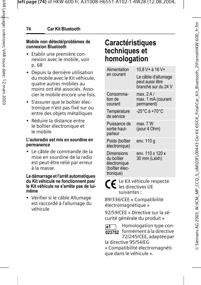 &copy; Siemens AG 2003, W:\ICM_MP_CCQ_S_UM\03FL00443 Car Kit 65\CK_Final\Car_Kit_Bluetooth_2\Frame\HKW-600_fr.fmleft page (74) of HKW-600 fr, A31008-H6551-A102-1-4W28 (12.08.2004, Car Kit Bluetooth74VAR Language: unknown; VAR issue date: 12 mars 2003Mobile non d&eacute;tect&eacute;/probl&egrave;mes de connexion Bluetooth&bull; Etablir une premi&egrave;re con-nexion avec le mobile, voir p. 68&bull; Depuis la derni&egrave;re utilisation du mobile avec le Kit v&eacute;hicule, quatre autres mobiles au moins ont &eacute;t&eacute; associ&eacute;s. Asso-cier le mobile encore une fois.&bull; S'assurer que le bo&icirc;tier &eacute;lec-tronique n'est pas fix&eacute; sur ou entre des objets m&eacute;talliques&bull; R&eacute;duire la distance entre le bo&icirc;tier &eacute;lectronique et le mobileL'autoradio est mis en sourdine en permanence&bull; Le c&acirc;ble de commande de la mise en sourdine de la radio est peut-&ecirc;tre reli&eacute; par erreur &agrave; la masse.Le d&eacute;marrage et l'arr&ecirc;t automatiques du Kit v&eacute;hicule ne fonctionnent pas/ le Kit v&eacute;hicule ne s'arr&ecirc;te pas de lui-m&ecirc;me&bull; V&eacute;rifier si le c&acirc;ble Allumage est raccord&eacute; &agrave; l'allumage du v&eacute;hiculeCaract&eacute;ristiques techniques et homologationLe Kit v&eacute;hicule respecte les directives UE suivantes :89/336/CEE &laquo; Compatibilit&eacute; &eacute;lectromagn&eacute;tique &raquo;92/59/CEE &laquo; Directive sur la s&eacute;-curit&eacute; g&eacute;n&eacute;rale du produit &raquo;Homologation type con-form&eacute;ment &agrave; la directive 72/245/CEE, adapt&eacute;e par la directive 95/54/EG &laquo; Compatibilit&eacute; &eacute;lectromagn&eacute;ti-que dans le v&eacute;hicule &raquo;.Alimentation en courant 10,8 V+ &agrave; 16 V+Le c&acirc;ble d'allumage peut aussi &ecirc;tre branch&eacute; sur du 24 V Consomma-tion de courantmax. 2 A /max. 1 mA (courant permanent)Temp&eacute;rature de service -25&deg;C &agrave; +70&deg;CPuissance de sortie haut-parleurmax. 7 W (pour 4 Ohm)Poids (bo&icirc;tier &eacute;lectronique) env. 110 gDimensions du bo&icirc;tier &eacute;lectronique (bo&icirc;tier &eacute;lec-tronique)env. 110 x 120 x 30 mm (Lxlxh)e1 023752