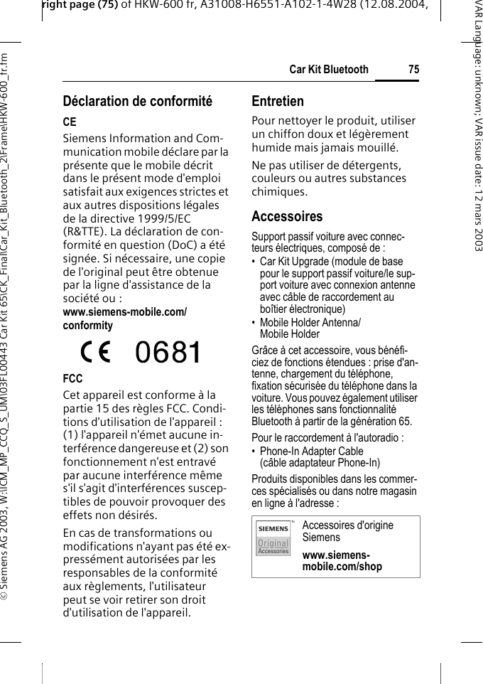 right page (75) of HKW-600 fr, A31008-H6551-A102-1-4W28 (12.08.2004, &copy; Siemens AG 2003, W:\ICM_MP_CCQ_S_UM\03FL00443 Car Kit 65\CK_Final\Car_Kit_Bluetooth_2\Frame\HKW-600_fr.fm75Car Kit BluetoothVAR Language: unknown; VAR issue date:12mars2003D&eacute;claration de conformit&eacute;CESiemens Information and Com-munication mobile d&eacute;clare par la pr&eacute;sente que le mobile d&eacute;crit dans le pr&eacute;sent mode d'emploi satisfait aux exigences strictes et aux autres dispositions l&eacute;gales de la directive 1999/5/EC (R&amp;TTE). La d&eacute;claration de con-formit&eacute; en question (DoC) a &eacute;t&eacute; sign&eacute;e. Si n&eacute;cessaire, une copie de l'original peut &ecirc;tre obtenue par la ligne d'assistance de la soci&eacute;t&eacute; ou : www.siemens-mobile.com/conformityFCCCet appareil est conforme &agrave; la partie 15 des r&egrave;gles FCC. Condi-tions d'utilisation de l'appareil : (1) l'appareil n'&eacute;met aucune in-terf&eacute;rence dangereuse et (2) son fonctionnement n'est entrav&eacute; par aucune interf&eacute;rence m&ecirc;me s'il s'agit d'interf&eacute;rences suscep-tibles de pouvoir provoquer des effets non d&eacute;sir&eacute;s.En cas de transformations ou modifications n'ayant pas &eacute;t&eacute; ex-press&eacute;ment autoris&eacute;es par les responsables de la conformit&eacute; aux r&egrave;glements, l'utilisateur peut se voir retirer son droit d'utilisation de l'appareil.EntretienPour nettoyer le produit, utiliser un chiffon doux et l&eacute;g&egrave;rement humide mais jamais mouill&eacute;.Ne pas utiliser de d&eacute;tergents, couleurs ou autres substances chimiques.AccessoiresSupport passif voiture avec connec-teurs &eacute;lectriques, compos&eacute; de :&bull; Car Kit Upgrade (module de base pour le support passif voiture/le sup-port voiture avec connexion antenne avec c&acirc;ble de raccordement au bo&icirc;tier &eacute;lectronique)&bull; Mobile Holder Antenna/ Mobile HolderGr&acirc;ce &agrave; cet accessoire, vous b&eacute;n&eacute;fi-ciez de fonctions &eacute;tendues : prise d'an-tenne, chargement du t&eacute;l&eacute;phone, fixation s&eacute;curis&eacute;e du t&eacute;l&eacute;phone dans la voiture. Vous pouvez &eacute;galement utiliser les t&eacute;l&eacute;phones sans fonctionnalit&eacute; Bluetooth &agrave; partir de la g&eacute;n&eacute;ration 65.Pour le raccordement &agrave; l'autoradio :&bull; Phone-In Adapter Cable(c&acirc;ble adaptateur Phone-In)Produits disponibles dans les commer-ces sp&eacute;cialis&eacute;s ou dans notre magasin en ligne &agrave; l'adresse : Accessoires d'origine Siemenswww.siemens-mobile.com/shop