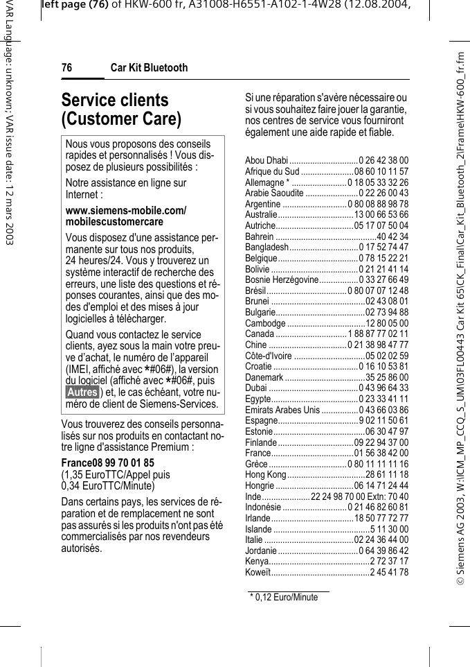 &copy; Siemens AG 2003, W:\ICM_MP_CCQ_S_UM\03FL00443 Car Kit 65\CK_Final\Car_Kit_Bluetooth_2\Frame\HKW-600_fr.fmleft page (76) of HKW-600 fr, A31008-H6551-A102-1-4W28 (12.08.2004, Car Kit Bluetooth76VAR Language: unknown; VAR issue date: 12 mars 2003Service clients (Customer Care)Vous trouverez des conseils personna-lis&eacute;s sur nos produits en contactant no-tre ligne d'assistance Premium : France08 99 70 01 85(1,35 EuroTTC/Appel puis 0,34 EuroTTC/Minute) Dans certains pays, les services de r&eacute;-paration et de remplacement ne sont pas assur&eacute;s si les produits n'ont pas &eacute;t&eacute; commercialis&eacute;s par nos revendeurs autoris&eacute;s.Si une r&eacute;paration s'av&egrave;re n&eacute;cessaire ou si vous souhaitez faire jouer la garantie, nos centres de service vous fourniront &eacute;galement une aide rapide et fiable.Abou Dhabi..............................0 26 42 38 00Afrique du Sud .......................08 60 10 11 57Allemagne * ........................0 18 05 33 32 26Arabie Saoudite .......................0 22 26 00 43Argentine ............................0 80 08 88 98 78Australie.................................13 00 66 53 66Autriche..................................05 17 07 50 04Bahrein ............................................40 42 34Bangladesh..............................0 17 52 74 47Belgique...................................0 78 15 22 21Bolivie......................................0 21 21 41 14Bosnie Herz&eacute;govine.................0 33 27 66 49Br&eacute;sil...................................0 80 07 07 12 48Brunei .........................................02 43 08 01Bulgarie.......................................02 73 94 88Cambodge ..................................12 80 05 00Canada ...............................1 88 87 77 02 11Chine ..................................0 21 38 98 47 77C&ocirc;te-d'Ivoire ...............................05 02 02 59Croatie.....................................0 16 10 53 81Danemark ...................................35 25 86 00Dubai .......................................0 43 96 64 33Egypte......................................0 23 33 41 11Emirats Arabes Unis ................0 43 66 03 86Espagne...................................9 02 11 50 61Estonie........................................06 30 47 97Finlande.................................09 22 94 37 00France....................................01 56 38 42 00Gr&egrave;ce..................................0 80 11 11 11 16Hong Kong..................................28 61 11 18Hongrie ..................................06 14 71 24 44Inde.....................22 24 98 70 00 Extn: 70 40Indon&eacute;sie ............................0 21 46 82 60 81Irlande....................................18 50 77 72 77Islande ..........................................5 11 30 00Italie.......................................02 24 36 44 00Jordanie...................................0 64 39 86 42Kenya............................................2 72 37 17Kowe&iuml;t...........................................2 45 41 78Nous vous proposons des conseils rapides et personnalis&eacute;s ! Vous dis-posez de plusieurs possibilit&eacute;s :Notre assistance en ligne sur Internet :www.siemens-mobile.com/mobilescustomercare Vous disposez d'une assistance per-manente sur tous nos produits, 24 heures/24. Vous y trouverez un syst&egrave;me interactif de recherche des erreurs, une liste des questions et r&eacute;-ponses courantes, ainsi que des mo-des d'emploi et des mises &agrave; jour logicielles &agrave; t&eacute;l&eacute;charger.Quand vous contactez le service clients, ayez sous la main votre preu-ve d&rsquo;achat, le num&eacute;ro de l&rsquo;appareil (IMEI, affich&eacute; avec *#06#), la version du logiciel (affich&eacute; avec *#06#, puis &sect;Autres&sect;) et, le cas &eacute;ch&eacute;ant, votre nu-m&eacute;ro de client de Siemens-Services.* 0,12 Euro/Minute