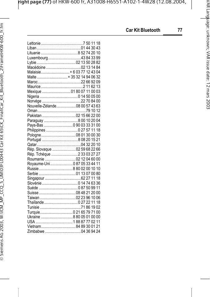 right page (77) of HKW-600 fr, A31008-H6551-A102-1-4W28 (12.08.2004, &copy; Siemens AG 2003, W:\ICM_MP_CCQ_S_UM\03FL00443 Car Kit 65\CK_Final\Car_Kit_Bluetooth_2\Frame\HKW-600_fr.fm77Car Kit BluetoothVAR Language: unknown; VAR issue date:12mars2003Lettonie.........................................7 50 11 18Liban...........................................01 44 30 43Lituanie....................................8 52 74 20 10Luxembourg................................43 84 33 99Lybie ......................................02 13 50 28 82Mac&eacute;doine ..................................02 13 14 84Malaisie............................+ 6 03 77 12 43 04Malte..............................+ 35 32 14 94 06 32Maroc..........................................22 66 92 09Maurice.........................................2 11 62 13Mexique ............................01 80 07 11 00 03Nigeria .....................................0 14 50 05 00Norv&egrave;ge ......................................22 70 84 00Nouvelle-Z&eacute;lande...................08 00 57 43 63Oman...............................................79 10 12Pakistan.................................02 15 66 22 00Paraguay .................................8 00 10 20 04Pays-Bas ............................0 90 03 33 31 00Philippines ...............................0 27 57 11 18Pologne..................................08 01 30 00 30Portugal ...................................8 08 20 15 21Qatar...........................................04 32 20 10R&eacute;p. Slovaque .......................02 59 68 22 66R&eacute;p. Tch&egrave;que ..........................2 33 03 27 27Roumanie ..............................02 12 04 60 00Royaume-Uni......................0 87 05 33 44 11Russie.................................8 80 02 00 10 10Serbie ....................................01 13 07 00 80Singapour ...................................62 27 11 18Slov&eacute;nie...................................0 14 74 63 36Su&egrave;de ......................................0 87 50 99 11Suisse....................................08 48 21 20 00Taiwan ...................................02 23 96 10 06Tha&iuml;lande.................................0 27 22 11 18Tunisie ........................................71 86 19 02Turquie................................0 21 65 79 71 00Ukraine ...............................8 80 05 01 00 00USA ....................................1 88 87 77 02 11Vietnam..................................84 89 30 01 21Zimbabwe ...................................04 36 94 24